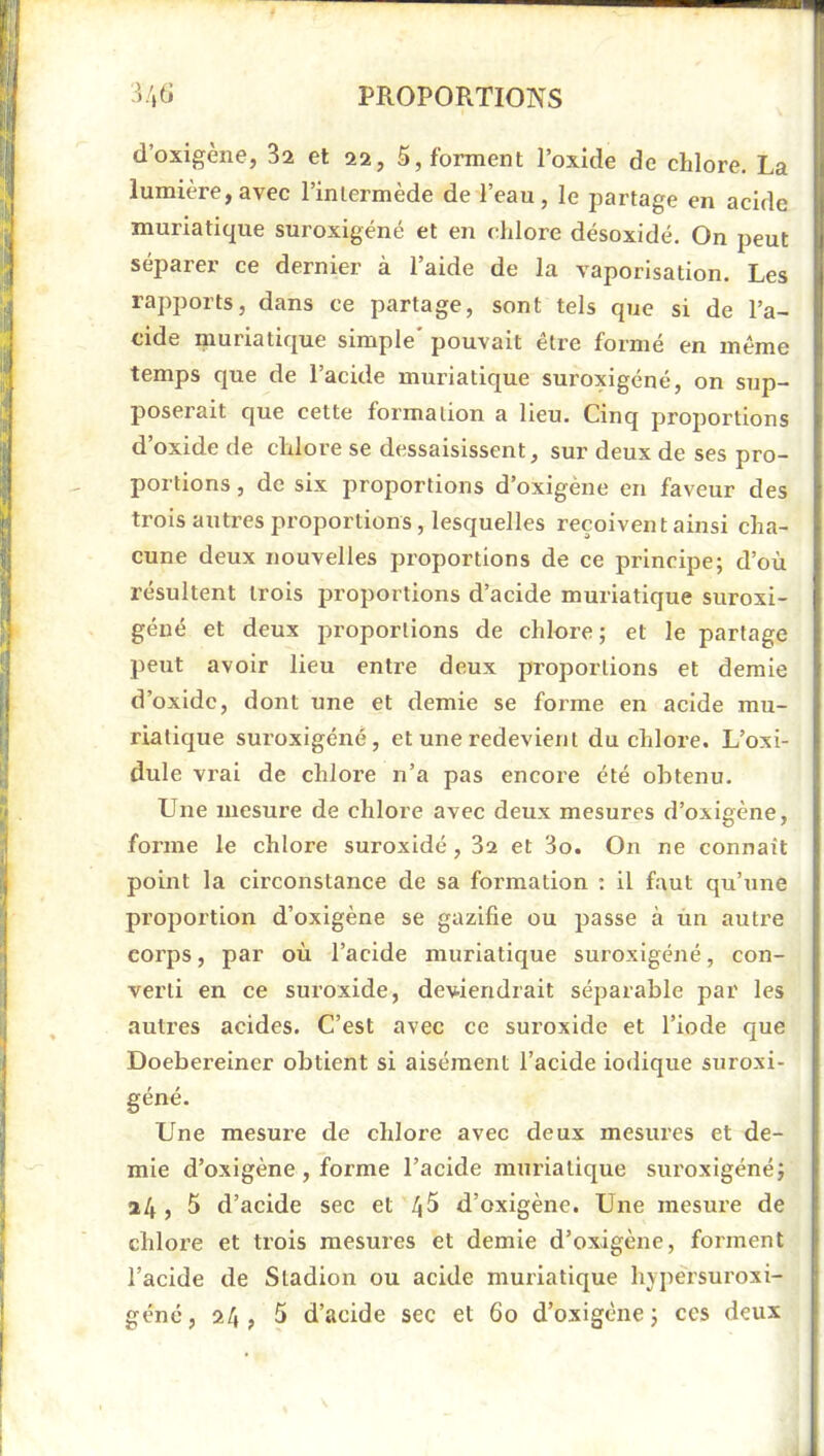 d’oxigène, 3a et 22, 5, forment l’oxide de chlore. La lumière, avec l’inlermède de l’eau, le partage en acide muriatique suroxigéné et en chlore désoxidé. On peut séparer ce dernier à l’aide de la vaporisation. Les rapports, dans ce partage, sont tels que si de l’a- cide muriatique simple' pouvait être formé en même temps que de l’acide muriatique suroxigéné, on sup- poserait que cette formation a lieu. Cinq proportions d’oxide de chlore se dessaisissent, sur deux de ses pro- portions , de six proportions d’oxigène en faveur des trois autres proportions, lesquelles reçoivent ainsi cha- cune deux nouvelles proportions de ce principe; d’où résultent trois proportions d’acide muriatique suroxi- géué et deux proportions de chlore ; et le partage peut avoir lieu entre deux proportions et demie d’oxide, dont une et demie se forme en acide mu- riatique suroxigéné, et une redevient du chlore. L’oxi- dule vrai de chloi’e n’a pas encore été obtenu. Une mesure de chlore avec deux mesures d’oxigène, forme le chlore suroxidé, 32 et 3o. On ne connaît point la circonstance de sa formation ; il faut qu’une proportion d’oxigène se gazifie ou passe à ùn auti’e corps, par où l’acide muriatique suroxigéné, con- verti en ce suroxide, deviendrait séparable par les autres acides. C’est avec ce suroxide et l’iode que Doebereiner obtient si aisément l’acide indique suroxi- géné. Une mesure de chlore avec deux mesures et de- mie d’oxigène , forme Tacide muriatique siu'oxigéné; 24, 5 d’acide sec et 45 d’oxigène. Une mesure de chlore et trois mesures et demie d’oxigène, forment l’acide de Sladion ou acide muriatique hypersuroxi- géné, 24, 5 d’acide sec et 60 d’oxigêne; ces deux