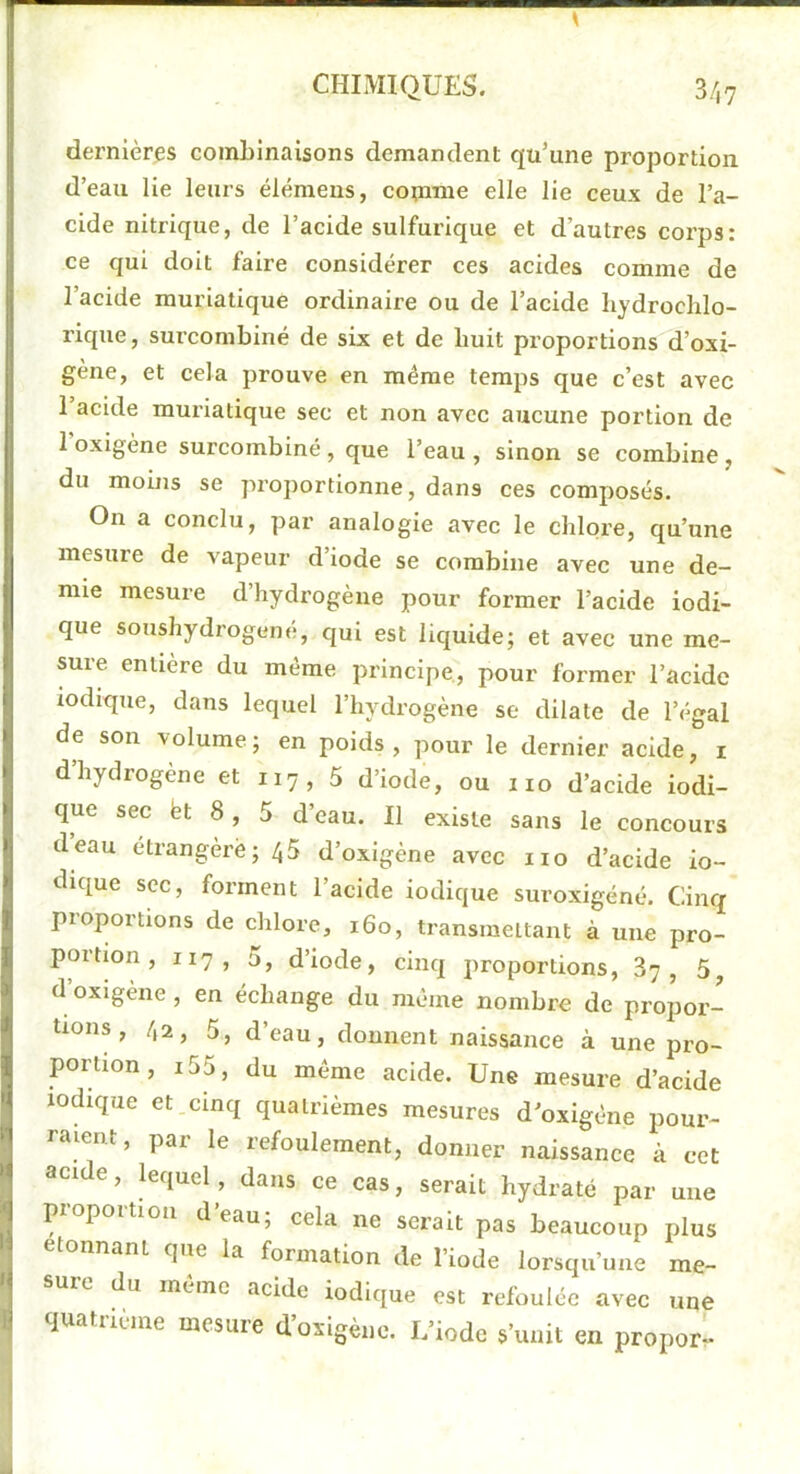dernières combinaisons demandent qu’une proportion d’eau lie leurs élémens, coimne elle lie ceux de l’a- cide nitrique, de l’acide sulfurique et d’autres corps: ce qui doit faire considérer ces acides comme de l’acide muriatique ordinaire ou de l’acide liydrochlo- rique, surcombiné de six et de huit proportions d’oxi- gène, et cela prouve en même temps que c’est avec l’acide muriatique sec et non avec aucune portion de l’oxigène surcombiné, que l’eau , sinon se combine, du mobis se proportionne, dans ces composés. On a conclu, par analogie avec le chlore, qu’une mesure de vapeur d’iode se combine avec une de- mie mesure d’hydrogène pour former l’acide iodi- que soushydrogené, qui est liquide; et avec une me- sure entière du même principe, pour former l’acide lodique, dans lequel l’hydrogène se dilate de l’égal de son volume ; en poids , pour le dernier acide, i d hydrogène et 117, 5 d’iode, ou 110 d’acide iodi- que sec fet 8 , 5 d’eau. Il existe sans le concours deau étrangère; 45 d’oxigène avec iio d’acide in- dique sec, forment l’acide indique suroxigéné. Cinq proportions de chlore, 160, transmettant à une pro- portion , 117, 5, d’iode, cinq proportions, 87, 5^ d oxigène , en échange du même nombre de projjor- tions, 42, 5, d’eau, donnent naissance à une pro- portion, i55, du même acide. Une mesure d’acide lodique et cinq quatrièmes mesures d’oxigêne pour- raient, par le refoulement, donner naissance à cet acide, lequel, dans ce cas, serait hydraté par une piopoition deau; cela ne serait pas beaucoup plus étonnant que la formation de l’iode lorsqu’une me- sure du même acide indique est refoulée avec une quatriune mesure d’oxigène. L’iode s’unit en propor-