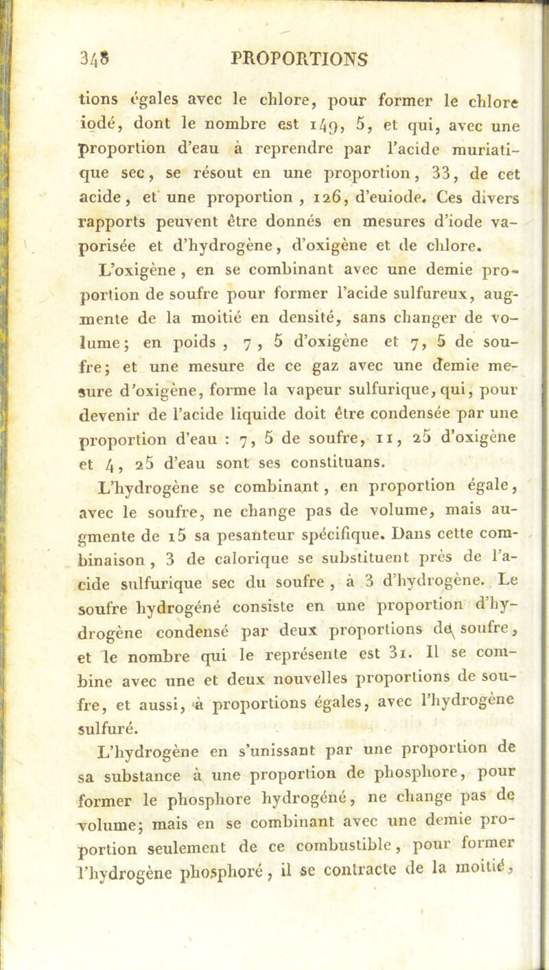 tions égales avec le chlore, pour former le chlore iodé, dont le nombre est 149, 5, et qui, avec une proportion d’eau à reprendre par l’acide muriati- que sec, se résout en une proportion, 33, de cet acide, et une proportion, 126, d’euiode. Ces divers rapports peuvent être donnés en mesures d’iode va- porisée et d’hydrogène, d’oxigène et de chlore. L’oxigène , en se combinant avec une demie pro- portion de soufre pour former l’acide sulfureux, aug- mente de la moitié en densité, sans changer de vo- lume ; en poids , 7,5 d’oxigène et 7, 5 de sou- fre; et une mesure de ce gaz avec une demie me- sure d’oxigène, forme la vapeur sulfurique, qui, pour devenir de l’acide liquide doit être condensée par une proportion d’eau : 7, 5 de soufre, ii, 25 d’oxigène et 4, 25 d’eau sont ses constituans. L’hydrogène se combinant, en proportion égale, avec le soufre, ne change pas de volume, mais au- gmente de i5 sa pesanteur spécifique. Dans cette com- binaison , 3 de calorique se substituent près de l’a- cide sulfurique sec du soufre , à 3 d’hydrogène. Le soufre hydrogéné consiste en une proportion d’hy- drogène condensé par deux proportions dë^ soufre, et le nombre qui le i-eprésente est 3i. Il se com- bine avec une et deux nouvelles proportions de sou- fre, et aussi, 'à proportions égales, avec 1 hydrogène sulfuré. L’hydrogène en s’unissant par une proportion de sa substance à une proportion de phosphore, pour former le phosphore hydrogéné, ne change pas de volume; mais en se combinant avec une demie pro- portion seulement de ce combustible, pour former l’hydrogène phosphore, U se contracte de la moitié,