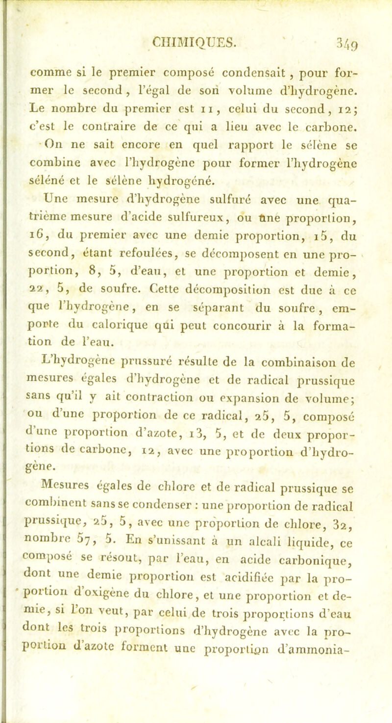 comme si le premier composé condensait, pour for- mer le second , l’égal de son volume d’hydrogène. Le nombre du premier est ii, celui du second, 12; c’est le contraire de ce qui a lieu avec le carbone. On ne sait encore en quel rapport le sélène se combine avec l’hydrogène pour former l’hydrogène séléné et le sélène hydrogéné. Une mesure d’hydrogène sulfuré avec une qua- trième mesure d’acide sulfureux, ou fine proportion, 16, du premier avec une demie proportion, i5, du second, étant refoulées, se décomposent en une pro- portion, 8, 5, d’eau, et une proportion et demie, 22, 5, de soufre. Cette décomposition est due à ce que l’hydrogène, en se séparant du soufre, em- porte du calorique qui peut concourir à la forma- tion de l’eau. L hydrogène prussuré résulte de la combinaison de mesures égales d’hydrogène et de radical prussique sans quil y ait contraction ou expansion de volume; ou dune proportion de ce radical, 25, 5, composé dune proportion d’azote, i3, 5, et de deux propor- tions de carbone, 12, avec une proportion d’hydro- gène. Mesures égales de chlore et de radical prussique se comliinent sans se condenser : une proportion de radical prussique, 25, 5, avec une pro'porlion de chlore, 82, nombre 5y, 5. En s’unissant à un alcali liquide, ce composé se résout, par l’eau, en acide carbonique, dont une demie proportion est acidifiée par la pro- portion d oxigène du chlore, et une proportion et de- mie, si Ion veut, par celui de trois proportions d’eau dont les trois proportions d’hydrogène avec la pro- portion d azote forment une proportion d’ammonia-