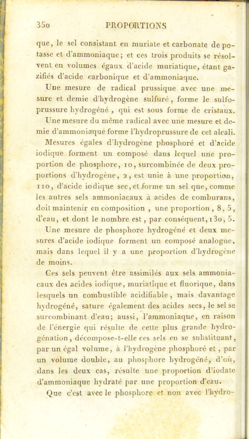 que, le sel consistant en muriaie et carbonate dépo- tasse et d’ammoniaque ; et ces trois produits se résol- vent en volumes égaux d’acide muriatique, étant ga- zifiés d’acide carbonique et d’ammoniaque. Une mesure de radical prussique avec une me- sure et demie d’bydrogène sulfuré, forme le sulfo- prussure hydrogéné , qui est sous forme de cristaux. Une mesure du même radical avec une mesure et de- mie d’ammoniaque forme l’hydroprussure de cet alcali. Mesures égales d’hydrogène phosphoré et d’acide iodique forment un composé dans lequel une pro- portion de phosphore, lo, surcombinée de deux pro- portions d’hydrogène, 2, est unie à une proportion, iio, d’acide iodique sec, et forme un sel que, comme les autres sels ammoniacaux à acides de comburans, doit maintenir en composition , une proportion, 8, 5, d’eau, et dont le nombre est, par conséquent, 13o, 5. Une mesure de phosphore hydrogéné et deux me- sures d’acide iodicfue forment un composé analogue, mais dans lequel il y a une proportion d’hydrogène de moins. Ces sels petivent être assimilés aux sels ammonia- caux des acides iodique, muriatique et fluorique, dans lesquels un combustible acidifiable , mais davantage hydrogéné, sature également des acides secs, le sel se surcombinant d’eau; atissi, l’ammoniaque, en raison de l’énergie qui résulte de cette plus grande hydro- génation, décoinpose-t-elle ces sels en se substituant, par un égal volume, à l’hydrogène phosphoré et , par un volume double, au phosphore hydrogéné, d’où, dans les deux cas, résulte une proportion d’iodate d’ammoniaque hydraté par une proportion d’eau. Que c’est avec le phosphore et non avec l’hydro-