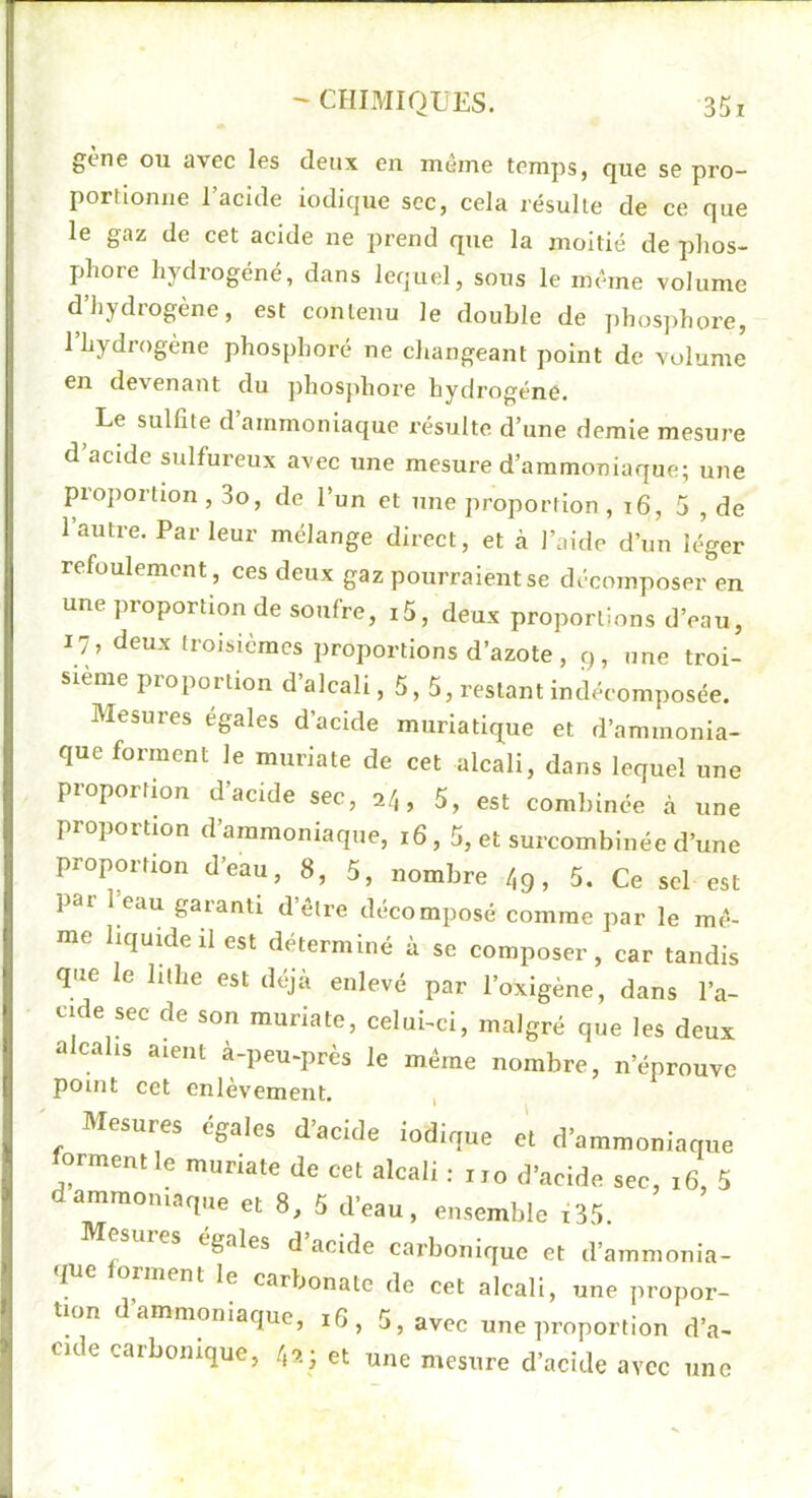 gène ou avec les deux en même temps, que se pro- portiojuie l’acide iodique sec, cela résulte de ce que le gaz de cet acide ne prend que la moitié de phos- phore hydrogéné, dans lequel, sons le même volume d’hydrogène, est contenu le double de phos]>hore, 1 hydrogène phosphore ne changeant point de volume en devenant du jdiosjihore hydrogène. Le sulfite d ammoniaque résulte d’une demie mesure d’acide sulfureux avec une mesure d’ammoniaque; une proportion, 3o, de l’un et une proportion , i6, 5 , de l’autre. Parleur mélange direct, et à l’aide d’un léger refoulement, ces deux gaz pourraient se décomposer en une proportion de soufre, i5, deux proportions d’eau, 17, deux troisièmes proportions d’azote, 9, une troi- sième proportion d’alcali ,5,5, restant indéeomposée. Mesures égales d’acide muriatique et d’ammonia- que forment le muriate de cet alcali, dans lequel une proportion d’acide sec, 2/,, 5, est combinée à une proportion d’ammoniaque, 16,5, et surcombinée d’une proportion d’eau, 8, 5, nombre /,g, 5. Ce sel est pai 1 oau gaianti d être décomposé comme par le mê- me hquMeil est déterminé à se composer, car tandis que le lithe est déjà enlevé par l’oxigène, dans l’a- cide sec de son muriate, celui-ci, malgré que les deux alcalis aient à-peu-près le même nombre, n’éprouve point cet enlèvement. Mesures égales d’aeWe iodique el d'ammoniaque forment le muriate de cet alcali : „o d'acide sec, ,6, 5 dammoumque et 8, 5 d'eau, ensemble i35. esures égalés d’acide carbonique et d’ammonia- que forment le carbonate de cet alcali, une propor- tion ammoniaque, i6, 5, avec une ]iroportion d’a- cide carbonique, 40.; et une mesure d’acide avec une