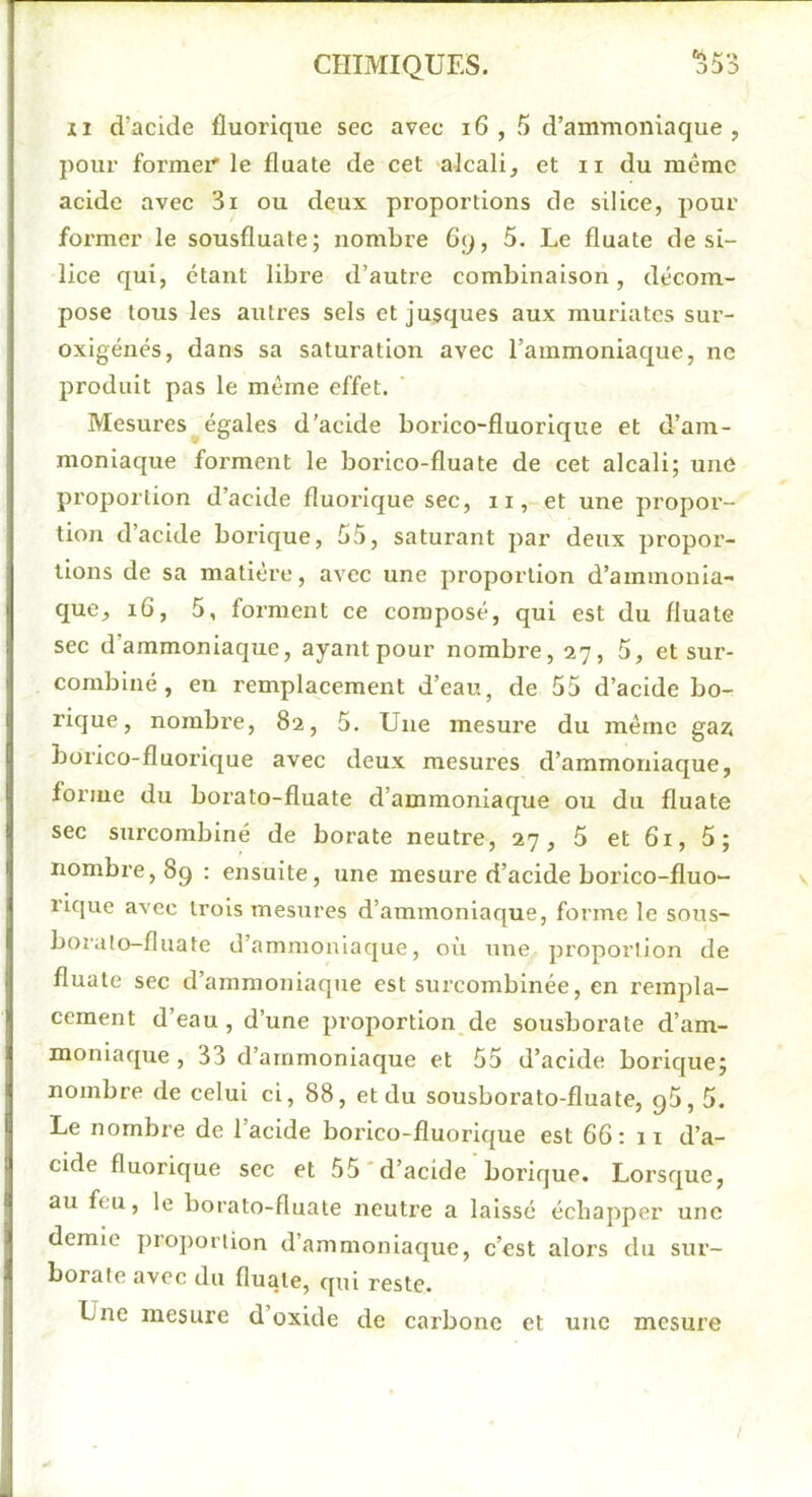 XI d’acide fluorique sec avec i6 , 5 d’ammoniaque, pour former le fluate de cet 'alcali, et ii du même acide avec 3i ou deux proportions de silice, pour former le sousfluate; nombre 6q, 5. Le fluate de si- lice qui, étant libre d’autre combinaison, décom- pose tous les autres sels et jusques aux muriatcs sur- oxigénés, dans sa saturation avec l’ammoniaque, ne produit pas le même effet. Mesures égales d’acide borico-fluorique et d’am- moniaque forment le borico-fluate de cet aleali; une proportion d’acide fluorique sec, 11, et une propor- tion d’acide borique, 55, saturant par deux propor- tions de sa matière, avec une proportion d’ammonia- que, i6, 5, forment ce composé, qui est du fluate sec d’ammoniaque, ayant pour nombre, 27, 5, et sur- combiné, en remplacement d’eau, de 55 d’acide bo- rique, nombre, 82, 5. Une mesure du même gaz; borico-fluorique avec deux mesures d’ammoniaque, forme du borato-fluate d’ammoniaque ou du fluate sec surcombiné de borate neutre, 27, 5 et 61, 5; nombre, 89 : ensuite, une mesure d’acide borico-fluo- rique avec trois mesures d’ammoniaque, forme le sous- boralo-fluate d’ammoniaque, où une proportion de fluate sec d’ammoniaque est surcombinée, en rempla- cement d’eau, d’une proportion de sousborate d’am- moniaque , 33 d’ammoniaque et 55 d’acide borique; nombre de celui ci, 88, et du sousborato-fluate, g5,5. Le nombre de l’acide borico-fluorique est 66:11 d’a- cide fluorique sec et 55'd’acide borique. Lorsque, au feu, le borato-fluate neutre a laissé échapper une demie proportion d’ammoniaque, c’est alors du sur- borate avec du fluate, qui reste. Une mesure d’oxide de carbone et une mesure /