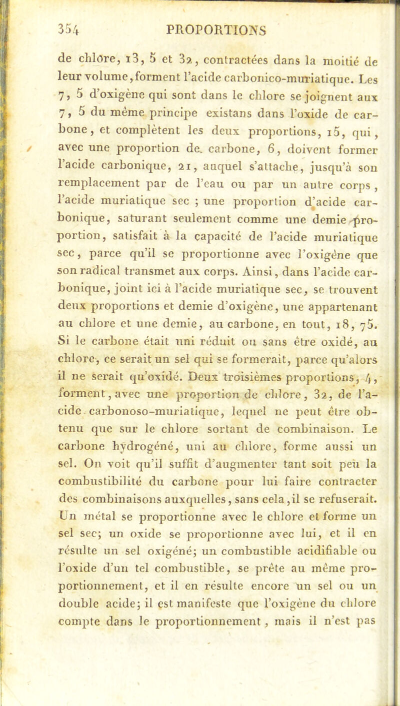 de chlore, i3, 5 et 3z, contractées dans la moitié de leur volume,forment l’acide carbonico-muriatique. Les 7, 5 d’oxigène qui sont dans le chlore se joignent aux 7, 5 du même principe existans dans l’oxide de car- bone, et complètent les deux proportions, i5, qui, avec une proportion de. carbone, 6, doivent former l’acide carbonique, ai, auquel s’attache, jusqu’cà son remplacement par de l’eau ou par un autre corps , l’acide muriatique sec ; une proportion d’acide car- bonique, saturant seulement comme une demie-pro- portion, satisfait à la capacité de l’acide muriatique sec, parce qu’il se proportionne avec l’oxigêne que son radical transmet aux corps. Ainsi, dans l’acide car- bonique, joint ici à l’acide muriatique sec, se trouvent deux proportions et demie d’oxigène, une appartenant au chlore et une demie, au carbone, en tout, i8, 76. Si le carbone était uni réduit ou sans être oxidé, au chlore, ce serait un sel qui se formerait, parce qu’alors il ne serait c[u’oxidé. Deux ti’disièmes proportions, 4> forment, avec une proportion de chlore, 82, de l’a- cide carbonoso-muriatique, lequel ne peut être ob- tenu que sur le chlore sortant de combinaison. Le carbone hydrogéné, uni au chlore, forme aussi un sel. On voit qu’il suffit d’augmenter tant soit peii la combustibilité du carbone pour lui faire contracter des combinaisons auxquelles, sans cela,il se l’efuserait. Un métal se proportionne avec le chlore et forme un sel sec; un oxide se proportionne avec lui, et il on résulte un sel oxigéné; un combustible acidifiable ou Toxide d’un tel combustible, se prête au même pro- portionnement, et il en l'ésulte encore un sel ou un double acide; il est manifeste que l’oxigène du chlore compte dans le proportionnement, mais il n’est pas
