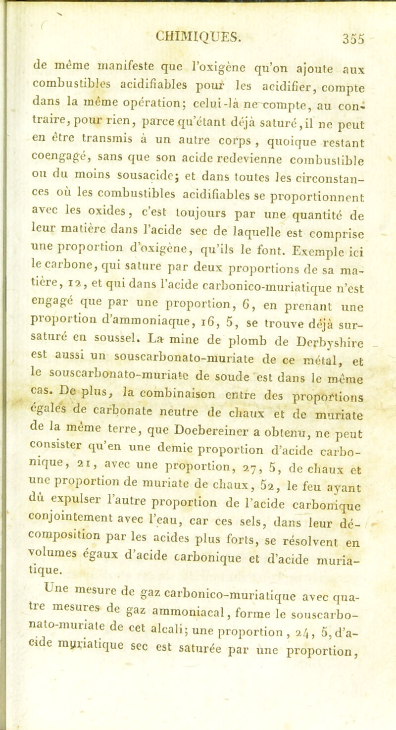(le même manifeste que l’oxigène qu’on ajoute aux coml)ustil)les acidifiables poux les acidifierj compte dans la même operation; celui-là ne compte, au con- traire, pour rien, parce qu’citant déjà saturé,il ne peut en etre transmis à un autre corps , quoique restant coengagé, sans ejue son acide redevienne combustible ou du moins sousacide; et dans toutes les circonstan- ces où les combustibles acidifiables se proportionnent avec les oxides, c’est toujours par une quantité de leur matière dans l’acide sec de laquelle est comprise une proportion d’oxigène, qu’ils le font. Exemple ici le carbone, qui sature par deux proportions de sa ma- tière, 12, et qui dans l’acide carbonico-muriatic[ue n’est engagé que par une proportion, 6, en prenant une proportion d’ammoniaque, i6, 5, se trouve déjà sur- saturé en soussel. La mine de plomb de Derbyshire est aussi un souscarbonato-muriate de ce métal, et le souscarbonato-muriate de soude est dans le même cas. De plus, la combinaison entre des propoi'tioris égales de carbonate neutre de chaux et de muriate de la meme terre, que Doebereiner a obtenu, ne peut consister qu’en une demie proportion d’acide carbo- nique, 21, avec une proportion, 27, 5, de chaux et une proportion de muriate de chaux, 5a, le feu ayant dù expulser l’autre proportion de l’acide carbonique conjointement avec l’eau, car ces sels, dans leur dé- composition par les acides plus forts, se résolvent en volumes égaux d’acide carbonique et d’acide muria- tique. mesure de gaz carbonico-muriallque avec qua- esures de gaz ammoniacal, forme le souscarbo- nato muriate de cet alcali; une proportion , 2/1, 5, d’a- ci e myiiatique sec est saturée par une proportion,