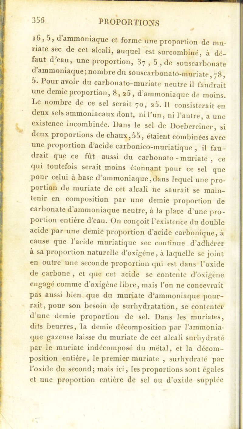 i6,5, d’ammoniaque et forme une proportion de mu- riale sec de cet alcali, auquel est surcombiné, à dé- faut d’eau, une proportion, 87 , 5 , de souscarbonate d ammoniaque; nombre du souscarbonalo-muriate, 78, 5. Pour avoir du carbonato-muriate neutre il faudrait une demie proportion, 8, a5, d’ammoniaque de moins. Le nombre de ce sel serait 70, a5. Il consisterait en deux sels ammoniacaux dont, ni l’un, ni l’autre, a une existence incombinée. Dans le sel de Doebereiner, si deux proportions de chaux,55, étaient combinées avec une proportion d’acide carbonico-muriatique , il fau- drait que ce fut aussi du carbonato-muriate, ce qui toutefois serait moins étonnant pour ce sel que pour celui à base d’ammoniaque,dans lequel une pro- portion de muriate de cet alcali ne saurait se main- tenir en composition par une demie proportion de carbonate d’ammoniaque neutre, à la place d’une pro- portion entière d’eau. On conçoit l’existence du double acide par une demie proportion d’acide carbonique, à cause que 1 acide muriatique sec continue d’adhérer à sa proportion naturelle d’oxigène, à laquelle se joint en outre une seconde proportion qui est dans l’oxide de carbone , et que cet acide se contente d’oxigène engagé comme d’oxigène libre, mais l’on ne concevrait pas aussi bien que du muriate d’ammoniaque pour- rait, pour son besoin de surhydratation, se contenter d’une demie proportion de sel. Dans les muriates, dits beurres, la demie décomposition par l’ammonia- que gazeuse laisse du muriate de cet alcali surhydralé par le muriate indécomposé du métal, et la décom- position entière, le premier muriate , surhydraté par l’oxide du second; mais ici, les proportions sont égales et une proportion entière de sel ou d’oxide supplée