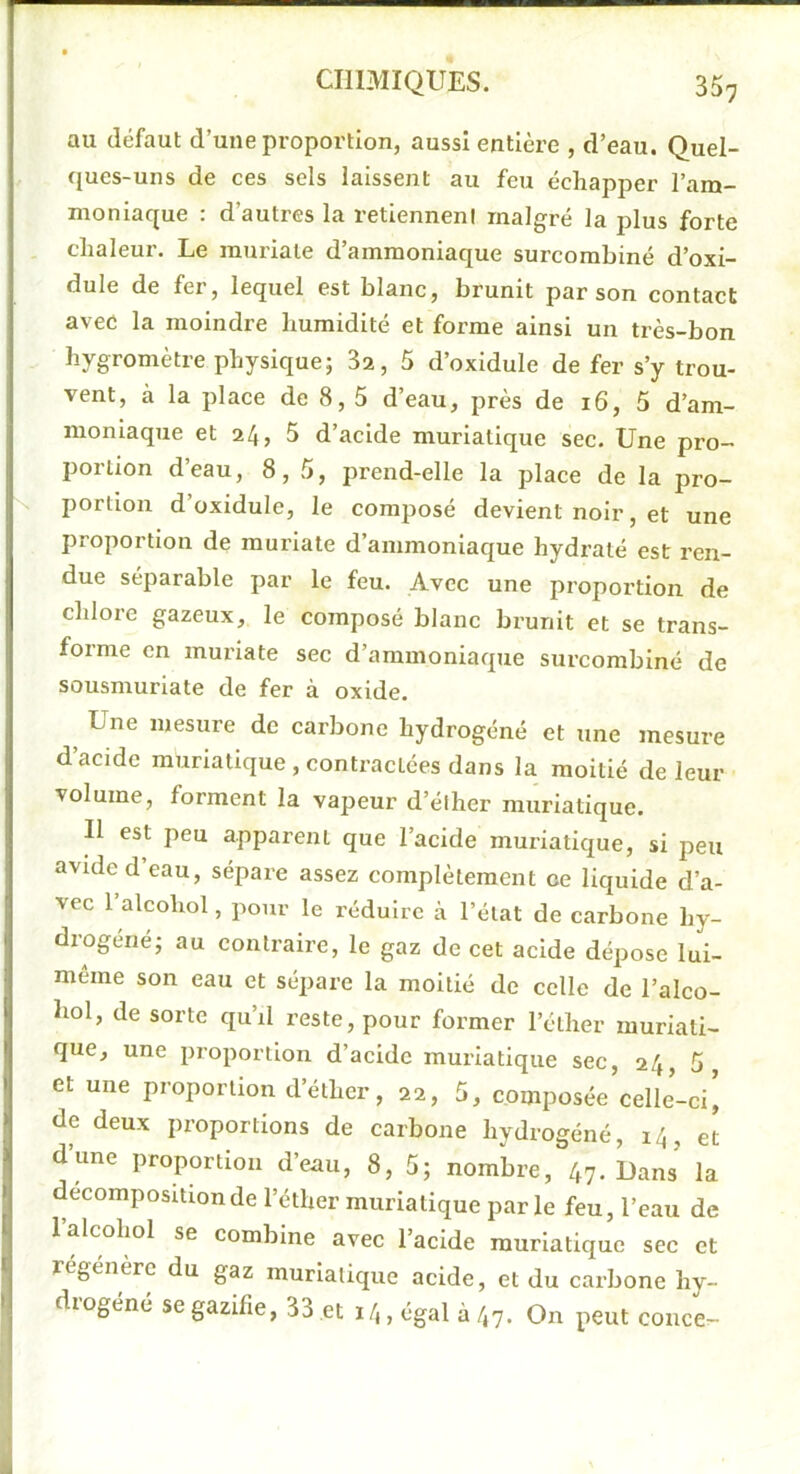 au défaut d’une proportion, aussi entière , d’eau. Quel- ques-uns de ces sels laissent au feu échapper l’am- moniaque : d’autres la retienneni malgré la plus forte chaleur. Le rauriale d’ammoniaque surcomhiné d’oxi- dule de fer, lequel est blanc, brunit par son contact avec la moindre humidité et forme ainsi un très-bon hygromètre physique; 3a, 5 d’oxidule de fer s’y trou- vent, à la place de 8,5 d’eau, près de 16, 5 d’am- moniaque et 24, 5 d’acide muriatique sec. Une pro- portion d’eau, 8,5, prend-elle la place de la pro- portion d’üxidule, le composé devient noir, et une proportion de muriate d’ammoniaque hydraté est ren- due séparable par le feu. Avec une proportion de chlore gazeux, le composé blanc brunit et se trans- forme en muriate sec d’ammoniaque surcombiné de sousmuriate de fer à oxide. ^ Une mesure de carbone hydrogéné et une mesure d acide muriatique , contractées dans la moitié de leur volume, forment la vapeur d’éiher muriatique. Il est peu apparent que l’acide muriatique, si peu avide d eau, sépare assez complètement ce liquide d’a- vec 1 alcohol, pour le réduire à l’état de carbone hy- drogéné; au contraire, le gaz de cet acide dépose lui- même son eau et sépare la moitié de celle de i’alco- hol, de sorte qu’il reste, pour former l’éther muriati- que, une proportion d’acide muriatique sec, 24, 5, et une proportion d’éther, 22, 5, composée celle’-ci[ de deux proportions de carbone hydrogéné, 14, et d’une proportion d’eau, 8, 5; nombre, 47-Uans la décomposition de l’éther muriatique parle feu, l’eau de 1 alcohol se combine avec l’acide muriatique sec et régénéré du gaz muriatique acide, et du carbone hy- diogéné segazifie, 33 et 14, égal à 47. On peut conce-