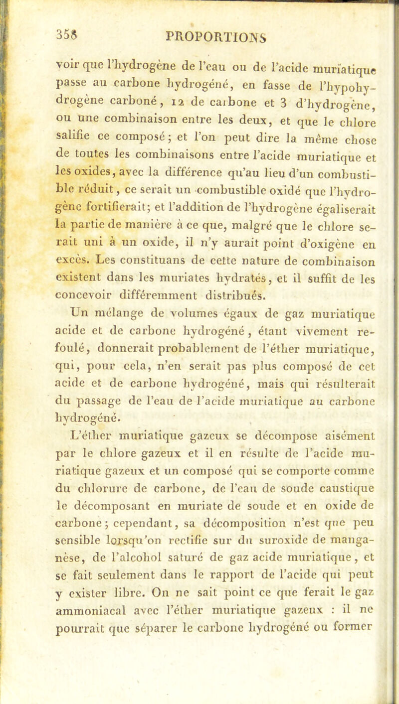 voir que l’hydrogène de l’eau ou de l’acide muriatique passe au carbone hydrogéné, en fasse de l’hypohy- drogene carbone, 12 de caibone et 3 d’hydrogène, ou une combinaison entre les deux, et que le chlore salifie ce composé ; et l’on peut dire la même chose de toutes les combinaisons entre l’acide muriatique et les oxides, avec la différence qu’au lieu d’un combusti- ble réduit, ce serait un combustible oxidé que l’hydro- gène fortifierait; et l’addition de l’hydrogène égaliserait la partie de manière à ce que, malgré que le chlore se- rait uni à un oxide, il n’y aurait point d’oxigène en excès. Les constituans de cette nature de combinaison existent dans les muriales hydratés, et il suffit de les concevoir différemment distribués. Un mélange de volumes égaux de gaz muriatique acide et de cai'bone hydrogéné , étant vivement re- foulé, donnerait probablement de l’éther muriatique, qui, pour cela, n’en serait pas plus composé de cet acide et de carbone hydrogéné, mais qui résulterait du passage de l’eau de l’acide muriatique au carbone hydrogéné. L’éther muriatique gazeux se décompose aisément par le chlore gazeux et il en résulte de l’acide mu- riatique gazeux et un composé qui se comporte comme du chlorure de carbone, de l’eau de soude caustique le décomposant en muriate de soude et en oxide de carbone; cependant, sa décomposition n’est que peu sensible lorsqu’on rectifie sur du suroxide de manga- nèse, de l’alcohol saturé de gaz acide muriatique, et se fait seulement dans le rapport de l’acide qui peut y exister libre. On ne sait point ce que ferait le gaz ammoniacal avec l’éther muriatique gazeux : il ne pourrait que séparer le carbone hydrogéné ou former