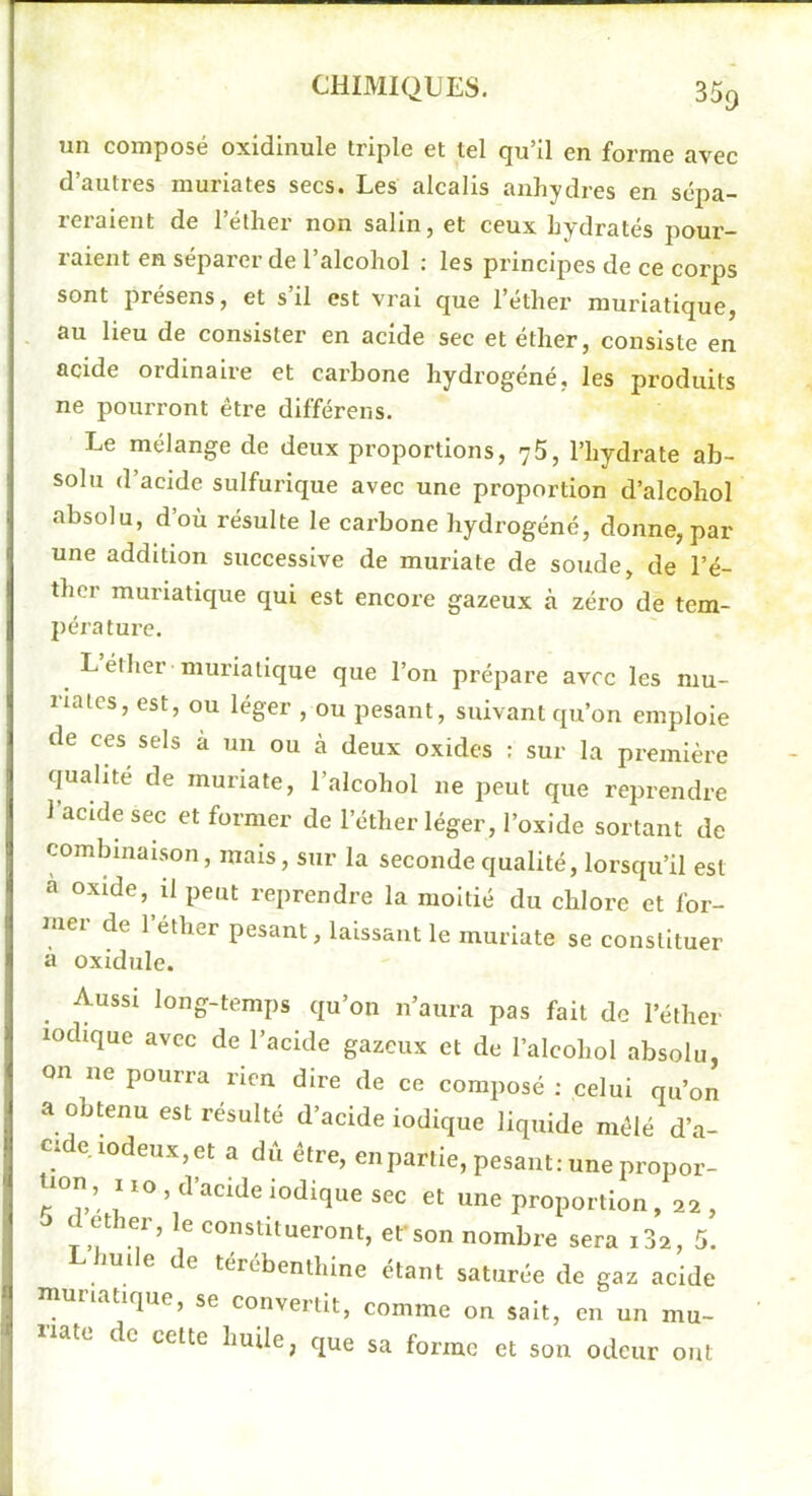 un composé oxidinule triple et tel qu’il en forme avec d’autres muriates secs. Les alcalis anhydres en sépa- reraient de l’éther non salin, et ceux hydratés pour- raient en séparer de l’alcohol ; les principes de ce corps sont présens, et s’il est vrai que l’éther muriatique, au lieu de consister en acide sec et ether, consiste en acide ordinaire et carbone hydrogéné, les produits ne pourront être différens. Le mélange de deux proportions, 75, l’hydrate ab- solu d’acide sulfurique avec une proportion d’alcohol absolu, d’où résulte le carbone hydrogéné, donne, par une addition successive de muriate de soude, de l’é- ther muriatique qui est encore gazeux à zéro de tem- pérature. L éther muriatique que l’on prépare avec les niu- rialcs, est, ou léger , ou pesant, suivant qu’on emploie de ces sels a un ou à deux oxides : sur la première qualité de muriate, l’alcohol ne peut que reprendre 1 acide sec et former de l’éther léger, l’oxide sortant de combinaison, mais, sur la seconde qualité, lorsqu’il est a oxide, il peut reprendre la moitié du chlore et for- mer de l’éther pesant, laissant le muriate se constituer à oxidule. Aussi long-temps qu’on n’aura pas fait de l’éther lodique avec de l’acide gazeux et de l’alcohol absolu, on ne pourra rien dire de ce composé ; celui qu’on a obtenu est résulté d’acide indique liquide mêlé d’a- cMe iodeux,et a dû être, enpartie, pesant:unepropor- ^lon, no , d’acide iodique sec et une proportion , 22 , O d ether, le constitueront, efson nombre sera i32, 5. huile de térébenthine étant saturée de gaz acide muriatique, se convertit, comme on sait, en un mu- late de cette huile, que sa forme et son odeur ont