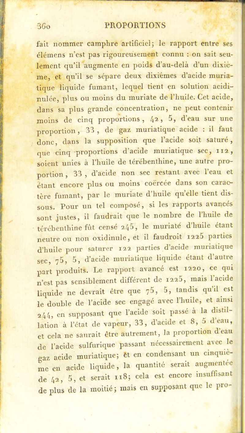 fait nommer camphre artificielj le rapport entre ses élémens n’est pas rigoureusement connu : on sait seu- lement qu’il augmente en poids d’au-delà d’un dixiè- me, et qu’il se sépare deux dixièmes d’acide muria- tique liquide fumant, lequel tient en solution acidi- nulée, plus ou moins du muriate de l’huile. Cet acide, dans sa plus grande concentration, ne peut contenir moins de cinq pi'oportions , 4^5 deau sur une proportion, 33, de gaz muriatique acide : il faut donc, dans la supposition que 1 acide soit sature, que cinq'proportions d’acide muriatique sec, ii2, soient unies à l’huile de térébenthine, une autre pro- portion , 33 , d’acide non sec restant avec l’eau et étant encore plus ou moins coërcée dans son carac- tère fumant, par le muriate d’huile qu’elle tient dis- sous. Pour un tel composé, si les rapports avancés sont justes, il faudrait que le nombre de l’huile de térébenthine fût censé 245, le muriate d’huile étant neutre ou non oxldinule, et il faudroit i225 parties d’huile pour saturer 122 parties d’acide muriatique sec, 75, 5, d’acide muriatique liquide étant d’autre part produits. Le rapport avancé est 1220, ce qui n’est pas sensiblement différent de i225, mais l’acide liquide ne devrait être que 75, 5, tandis qu’il est le double de l’acide sec engagé avec l’huile, et ainsi 244, en supposant que l’acide soit passé à la distil- lation à l’état de vapeur, 33, d’acide et 8, 5 deau, et cela ne saurait être autrement, la proportion d’eau de l’acide sulfurique passant nécessairement avec le gaz acide muriatique; êt en condensant un cinquiè- me en acide liquide, la quantité serait augmentée de 42, 5, et serait 118; cela est encore insuffisant de plus de la moitié ; mais eu supposant que le pro-