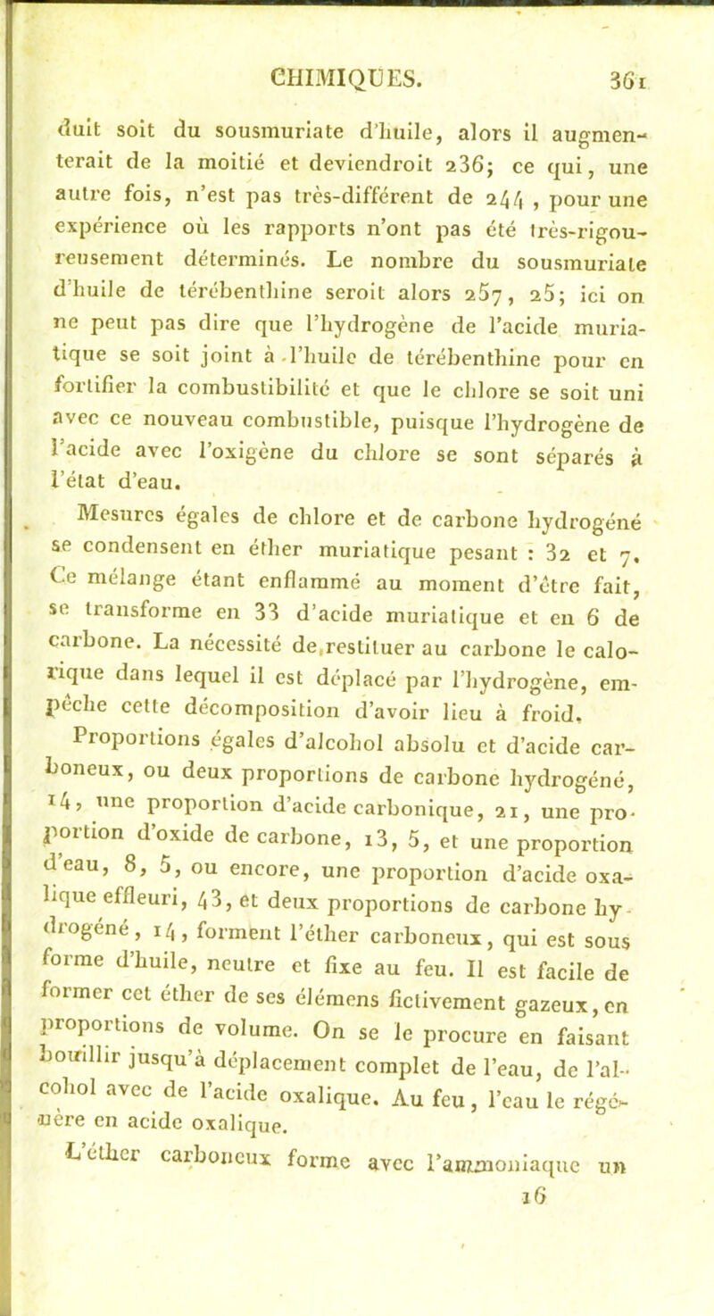 dult soit du sousmurlate d’imile, alors il augmen- terait de la moitié et deviendroit 236j ce (jui, une autre fois, n’est pas très-différent de 244 , pour une expérience où les rapports n’ont pas été irès-rigou- rensement déterminés. Le nombre du sousmuriate d’huile de térébenthine seroit alors 257, 25; ici on ne peut pas dire que l’hydrogène de l’acide muria- tique se soit joint à.l’huile de térébenthine pour en fortifier la combustibilité et que le chlore se soit uni avec ce nouveau combustible, puisque l’hydrogène de l’acide avec l’oxigène du chlore se sont séparés à l’état d’eau. Mesures égales de chlore et de carbone hydrogéné se condensent en éther muriatique pesant : 32 et 7, Ce mélange étant enflammé au moment d’être fait, se transforme en 33 d’acide muriatique et en 6 de carbone. La nécessité de,restituer au carbone le calo- rique dans lequel il est déplacé par l’hydrogène, em- peche cette décomposition d’avoir lieu à froid. Proportions égales d’alcohol absolu et d’acide car- boneux, ou deux proportions de carbone hydrogéné, i4> luie proportion d’acide carbonique, 21, une pro- portion d’oxide de carbone, i3, 5, et une proportion deau, 8, 5, ou encore, une proportion d’acide oxa- lique effleuri, 43, et deux proportions de cai’bone hy- drogéné , 14, forment l’éther carboneux, qui est sous forme d’huile, neutre et fixe au feu. Il est facile de former cet éther de ses élémens fictivement gazeux, en proportions de volume. On se le procure en faisant bomlhr jusqu’à déplacement complet de l’eau, de l’ai- cohol avec de l’acide oxalique. Au feu, l’eau le régé>- -nère en acide oxalique. L étbci carboneux forme avec i’amnioniaque un 16