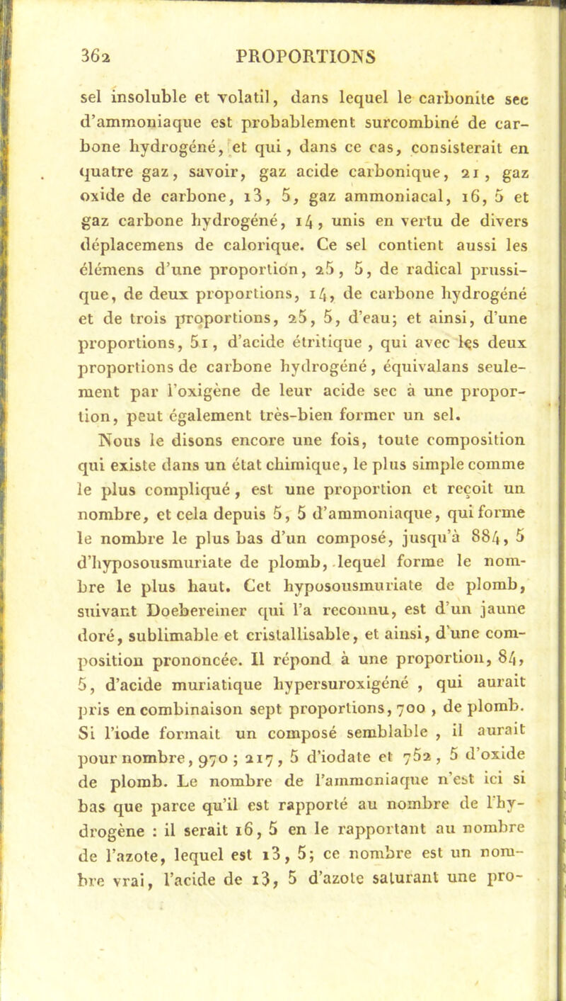 sel insoluble et volatil, dans lequel le carbonile sec d’ammoniaque est probablement surcombiné de car- bone hydrogéné, et qui, dans ce cas, consisterait en quatre gaz, savoir, gaz acide carbonique, 21, gaz oxide de carbone, i3, 5, gaz ammoniacal, 16, 5 et gaz carbone hydrogéné, 14, unis en vertu de divers déplacemens de calorique. Ce sel contient aussi les élémens d’une proportion, 26, 5, de radical prussi- que, de deux proportions, 14, de carbone hydrogéné et de trois proportions, 26, 5, d’eau; et ainsi, d’une proportions, 5i, d’acide étritique , qui avec ks deux proportions de carbone hydrogéné, équivalans seule- ment par l’oxigène de leur acide sec à une propor- tion, peut également très-bien former un sel. Nous le disons encore une fois, toute composition qui existe dans un état chimique, le plus simple comme le plus compliqué, est une proportion et reçoit un nombre, et cela depuis 5, 5 d’ammoniaque, qui forme le nombre le plus bas d’un composé, jusqu’à 884, 5 d’hyposousmuriate de plomb, lequel forme le nom- bre le plus haut. Cet hyposousinmiate de plomb, suivant Doebereiner qui l’a reconnu, est d’un jaune doré, sublimable et cx'istallisable, et ainsi, d’une com- position prononcée. Il répond à une proportion, 84, 5, d’acide muriatique hypersui’oxigéné , qui aurait pris en combinaison sept proportions, 700 , de plomb. Si l’iode foi’inait un composé semblable , il aurait pour nombre, 970 ; 217, 5 d’iodate et 762, 5 d’oxide de plomb. Le nombre de l’ammoniaque n’est ici si bas que parce qu’il est rapporté au nombre de l'hy- drogène : il serait 16, 5 en le rapportant au nombre de l’azote, lequel est i3, 5; ce nombre est un nom- bre vrai, l’acide de i3, 5 d’azote saturant une pro-