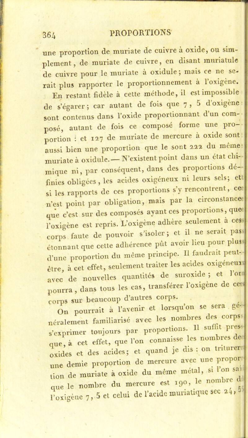 une proportion de muriate de cuivre à oxide, ou sim- plement , de muriate de cuivre, en disant murlatule de cuivre pour le muriate à oxidule ; mais ce ne se- rait plus rapporter le proportionnement à 1 oxigene. En restant fidèle à cette méthode, il est impossible de s’égarer ; car autant de fois que 7 , 5 d oxigène sont contenus dans l’oxide proportionnant d’un com- posé, autant de fois ce composé forme une pro- portion ; et 127 de muriate de mercure à oxide sont aussi bien une proportion que le sont 222 du meme* muriate à oxidule.—N’existent point dans un état chi- mique ni, par conséquent, dans des proportions dé- finies obligées, les acides oxigéneux ni leurs sels; ett si les rapports de ces proportions s’y rencontrent, cee n’est point par obligation, mais par la circonstance, que c’est sur des composés ayant ces proportions, que. l’oxigène est repris. L’oxigène adhère seulement à cess corps faute de pouvoir s’isoler ; et il ne serait pas. étonnant que cette adhérence pût avoir heu pour plus, d’une proportion du même principe. Il faudrait peut- être à cet effet, seulement traiter les acides oxigeneuii avec’ de nouvelles quantités de suroxide ; et l’on pourra, dans tous les cas, transférer l’oxigene de cer. corps sur beaucoup d’autres corps. On pourrait à l’avenir et lorsqu’on se sera gé- néralement familiarisé avec les nombres des corps- s’exprimer toujours par proportions. H su it pies nue, à cet effet, que l’on connaisse les nombres de oxides et des acides; et quand je dis : on triturer, une demie proportion de mercure avec une propor lion de muriate à oxide du même métal, si 1 on sai que le nombre du mercure est 190, le nombre lUigène 7, 5 et celui de l’acide muriatique sec 24,