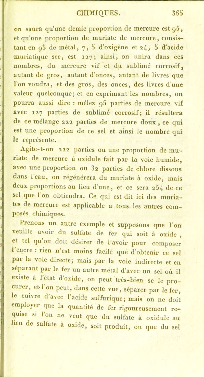 on saura qu’une demie proportion de mereure est qS, et qu’une proportion de muriate de mercure, consis- tant en q5 de métal, 7, 5 d’oxigène et 24> 5 d’acide muriatique soc, est 127; ainsi, on unira dans ces nombres, du mercure vif et du sublimé corrosif, autant de gros, autant d’onces, autant de livres que l’on voudra, et des gros, des onces, des livres d’une valeur quelconque; et en exprimant les nombres, on pourra aussi dire : mêlez g5 parties de mercure vif avec 127 parties de sublimé corrosif; il résultera de ce mélange 222 parties de mercure doux , ce qui est une proportion de ce sel et ainsi le nombre qui le représente. Agite-t-on 222 parties ou une proportion de mu- riate de mercure à oxidule fait par la vole humide, avec une proportion ou 82 parties de chlore dissous dans l’eau, on régénérera du muriate à oxide, mais deux proportions au lieu d’une, et ce sera 264 de ce sel que 1 on obtiendra. Ce qui est dit ici des muria- tes de mercure est applicable a tous les autres com- posés chimiques. Prenons un autre exemple et supposons que l’on veuille avoir du sulfate de fer qui soit à oxide , et tel qu on doit désirer de l’avoir pour composer l’encre : rien n’est moins facile ejue d’obtenir ce sel par la voie directe; mais par la voie indirecte et en séparant par le fer un autre métal d’avec un sel où il existe à 1 état d’oxide, on peut très-bien se le pro- curer, et l’on peut, dans cette vue, séparer par le fer, le cuivre d’avec l’acide sulfurique; mais on ne doit employer que la quantité de fer rigoureusement re- quise si 1 on ne veut que du sulfate à oxidule au heu de sulfate à oxide, soit produit, ou que du sel