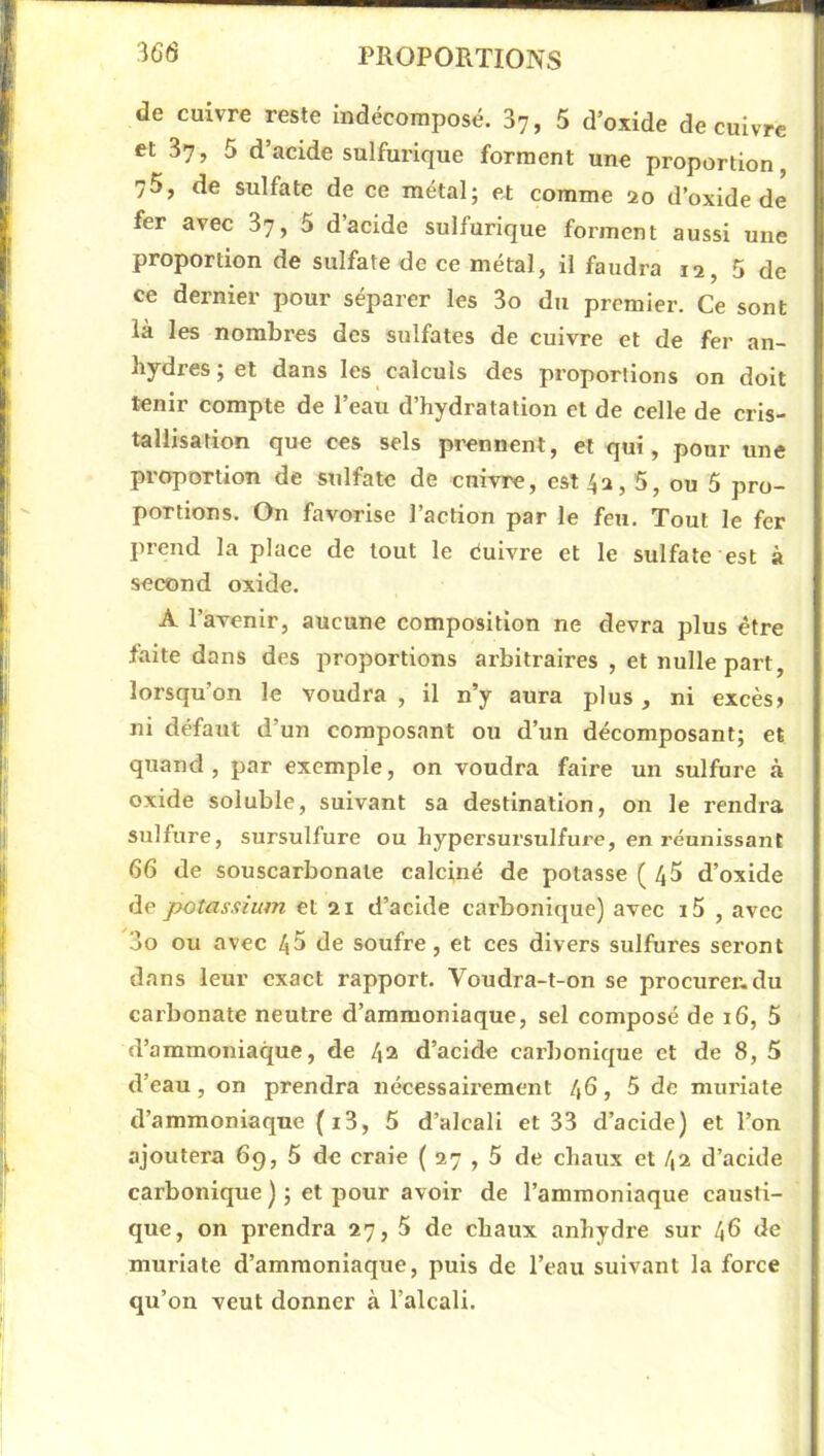 ■I de cuivre reste indécomposé. 37, 5 d’oxide de cuivre et 37, 5 d’acide sulfurique forment une proportion, 75, de sulfate de ce métal; et comme 20 d’oxide de fer avec 87, 5 dacide sulfurique forment aussi une proportion de sulfate de ce métal, il faudra 12, 5 de ce dernier pour séparer les 3o du premier. Ce sont là les nombres des sulfates de cuivre et de fer an- hydres ; et dans les calculs des proportions on doit tenir compte de l’eau d’hydratation et de celle de cris- tallxsâtioti que ces sels prennent, et qui, pour une proportion de sulfate de enivre, est 42,5, ou 5 pro- portions. On favorise l’action par le feu. Tout le fer prend la place de tout le éuivre et le sulfate est à second oxide. A l’avenir, aucune composition ne devra plus être faite dans des proportions arbitraires , et nulle part, lorsqu’on le voudra , il n’y aura plus, ni excès» ni défaut d’un composant ou d’un décomposant; et quand, par exemple, on voudra faire un sulfure à oxide soluble, suivant sa destination, on le rendra sulfure, sursulfure ou hypersursulfurc, en réunissant 66 de souscarbonale calciné de potasse ( 45 d’oxide de potassium et 21 d’acide carbonique) avec i5 , avec 3o ou avec 45 de soufre, et ces divers sulfures seront dans leur exact rapport. Voudra-t-on se procurer.du carbonate neutre d’ammoniaque, sel composé de 16, 5 d’ammoniaque, de 42 d’acide carbonique et de 8, 5 d’eau, on prendra nécessaiiement 46 » 5 de murlate d’ammoniaque (i3, 5 d’alcali et 33 d’acide) et l’on ajoutera 6g, 5 de craie ( 27 , 5 de chaux et 42 d’acide carbonique ) ; et pour avoir de l’ammoniaque causti- que, on prendra 27, 5 de chaux anhydre sur 46 de murlate d’ammoniaque, puis de l’eau suivant la force qu’on veut donner à l’alcali. J \ i ( S i ’i i P