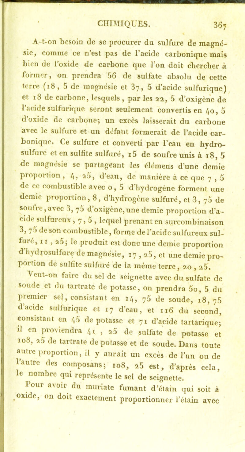 A-t-on besoin de se procurer du sulfure de magné- sie, comme ce n’est pas de l’acide carbonique mais bien de l’oxide de carbone que l’on doit chercher à former, on prendra 56 de sulfate absolu de cette terre (18, 5 de magnésie et 87, 5 d’acide sulfurique) et 18 de carbone, lesquels, par les 22, 5 d’oxigène de l’acide sulfurique seront seulement convertis en 40, 5 d’oxide de carbone; un excès laissei'ait du carbone avec le sulfure et un défaut formerait de l’acide car- bonique. Ce sulfure et converti par l’eau en hydro- sulfure et en sulfite sulfuré, i5 de soufre unis à 18, 5 de magnésie se partageant les élémens d’une demie proportion, 45 ^5, d’eau, de manière à ce que 7 , 5 de ce combustible avec o, 5 d'hydrogène forment une demie proportion, 8, d’hydrogène sulfuré, et 3, 76 de soufre,avec 3, 76 d’oxigène,une demie proportion d’a- cide sulfureux ,7,5, lequel prenant en surcombinaison 3, 75 de son combustible, forme de l’acide sulfureux sul- furé, Il , 25; le produit est donc une demie proportion d’hydrosulfure de magnésie, 17,25, et une demie pro- portion de sulfite sulfuré de la même terre, 20,26. Veut-on faire du sel de seignette avec du sulfate de soude et du tartrate de potasse, on prendra 5o, 5 du piemier sel, consistant en 14, y5 de soude, 18, 76 d’acide sulfurique et 17 d’eau, et 116 du second, consistant en 45 dépotasse et 71 d’acide tartarique; il en proviendra 41 , ^5 de sulfate de potasse et 108, 25 de tartrate de potasse et de soude. Dans toute autre proportion, il y aurait un excès de l’un ou de l’autre des composans; 108, 26 est, d’après cela, le nombre qui représente le sel de seignette. Pour a^oi^ du muriate fumant d’étain qui soit à .oxide, on doit exactement proportionner l’étain avec