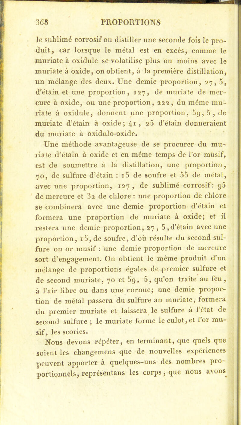 le sublimé corrosif ou distiller une seconde fois le pro- duit, car lorsque le métal est en excès, comme le muriate à oxidule se volatilise plus ou moins avec le muriate à oxide, on obtient, à la première distillation, un mélange des deux. Une demie proportion, 27, 5, d’étain et une proportion, 127, de muriate de mer- cure à oxide, ou une proportion, 222, du meme mu- riate à oxidule, donnent une proportion, 69, 5 , de muriate d’étain à oxide; 41 » 2^ d’étain donneraient du muriate à oxidulo-oxide. Une méthode avantageuse de se procurer du mu- riate d’étain à oxide et en même temps de l’or müsif, est de soumettre à la distillation, une proportion, 70, de sulfure d’étain : i5 de soufre et 55 de métal, avec une proportion, 127, de sublimé corrosif: gS de mercure et 32 de chlore : une proportion de chlore se combinera avec une demie proportion d’étain et formera une proportion de muriate à oxide; et il restera une demie proportion, 27, 5,d’étain avec une proportion, i5,de soufre, d’où résulte du second sid- fure ou or musif : une demie proportion de mercure sort d’engagement. On obtient le même produit d’un mélange de proportions égales de premier sulfure et de second muriate, 70 et 5g, 5, qu’on traite au feu, à l’air libre ou dans une cornue; une demie propor- tion de métal passera du sulfure au muriate, formera du premier muriate et laissera le sulfure à l’état de second sulfure ; le muriate forme le culot, et l’or mu- sif, les scories. Nous devons répéter, en terminant, que quels que soient les changemens que de nouvelles expériences peuvent apporter à quelques-uns des nombres pro- portionnels, représenlans les corps, que nous avons^
