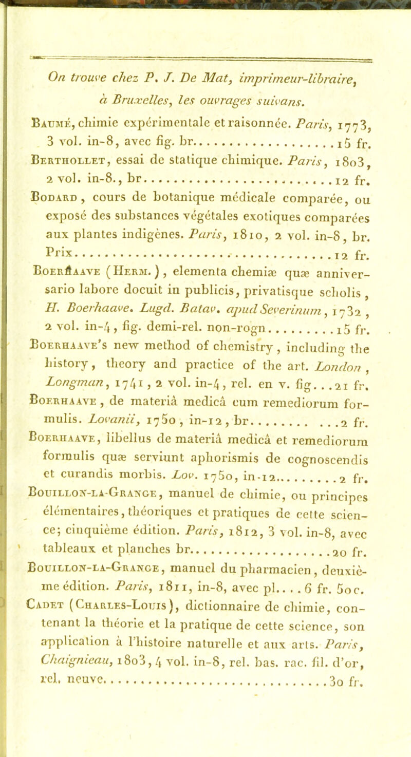 h Bruxelles, les ouvrages suivans. Baume, chimie expérimentale et raisonnée. Paris, 1773 3 vol. in-8, avec fig. br i5 fr. Berthollet, essai de statique chimique. Paris, i8o3, 2 vol. in-8., br fr. Bodard , cours de botanique médicale comparée, ou exposé des substances végétales exotiques comparées aux plantes indigènes. Paris, 1810, 2 vol. in-8, br. Prix fr. Boerôaave (Herm. ), elementa chemiæ quæ annlver- sarlo labore docult in publicis, privatisque scholis , H. Boerhaave. Lugd. Batav. apucl Severinum, 1782 , 2 vol. in-4 , fig. demi-rel. non-rogn i5 fr. Eoerhaave’s new method of chemistry, includlng the hlstory, iheory and practice of the art. London , Longman, 1741,2 vol. in-4, rel. en v. fig. . .21 fr. Boerhaave , de materià medicâ cum remedioi’um for- mulis. Lovanii, i75o, in-12, br fr. Boerhaave, libellus de materia medicâ et remediorum forraulis quæ servlunt aphorismis de cognoscendls et curandis morbis. Lov. 1750, in-12 fr. Bouillon-la-Grange, manuel de chimie, ou principes élémentaires, théoriques et pratiques de celte scien- ce; cinquième édition. Paris, 1812, 3 vol. in-8, avec tableaux et planches br 20 fr. Bouillon-la-Grange, manuel du pharmacien, deuxiè- me édition. Paris, 1811, in-8, avec pl.. . . 6 fr. 5oc. Cadet (Charles-Louis), dictionnaire de chimie, con- tenant la théorie et la pratique de cette science, son application à l’iilstolre naturelle et aux arts. Paris, Chaignieau, i8o3,4 vol. in-8, rel. bas. rac. fil. d’or, ici. neuve f,-.