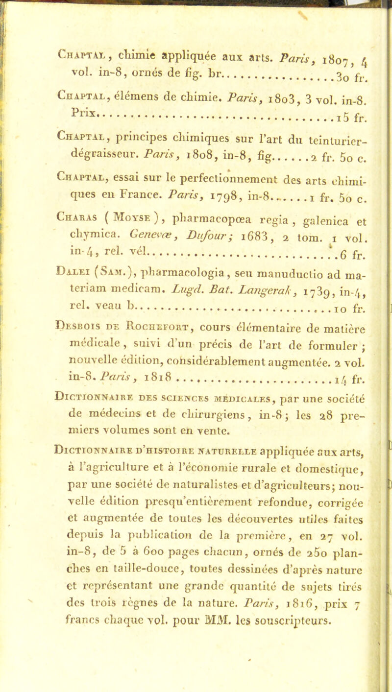 V Chaptal, chimie appliquée aux arts. Paris, 4 vol. in-8, ornés de fi g. br 3o fr Chaptal, élémeus de chimie. Paris, i8o3, 3 vol. in-8. Chaptal, principes chimiques sur l’art du teinturier- dégraisseur. Paris, 1808, in-8, fîg 2 fr, 5o c. Chaptal, essai sur le perfectionnement des arts chimi- ques eu France. Paris, 1798, in-8 fr. 5o c. Charas { Moyse ) , pharmacopœa regia , galenica et chymica. Gene^'ce, Dufour; i683, 2 tom. 1 vol. in-4, rel. vél !,6 fr. Dalei (Sam.), pharmacologia, seu raanuductio ad ma- teriam niedicam. Zugvi. Bat. Langerak, 1789, in-4, rel. veau b 10 fr. Desbois de Rochefort, cours élémentaire de matière medicale , suivi d un précis de l’art de formuler j nouvelle édition, cohsidérablement augmentée, a vol. in-8. Paris, 1818 14 fr. Dictionnaire des sciences medicales, par une société de médecins et de chirurgiens, in-8; les 28 pre- miers volumes sont en vente. Dictionnaire d’histoire naturelle appliqnée aux arts, à l’agriculture et à l’économie rurale et domestique, par une société de naturalistes et d’agriculteurs; nou- velle édition presqu’entièrement refondue, corrigée et augmentée de toutes les découvertes utiles faites depuis la publication de la première, en 27 vol. in-8, de 5 à 600 pages chacun, ornés de a5o plan- ches en taille-douce, toutes dessinées d’après nature et représentant une grande quantité de sujets tirés des trois règnes de la nature. Paris, 1816, prix 7 francs chaque vol. pour MM. les souscripteurs.