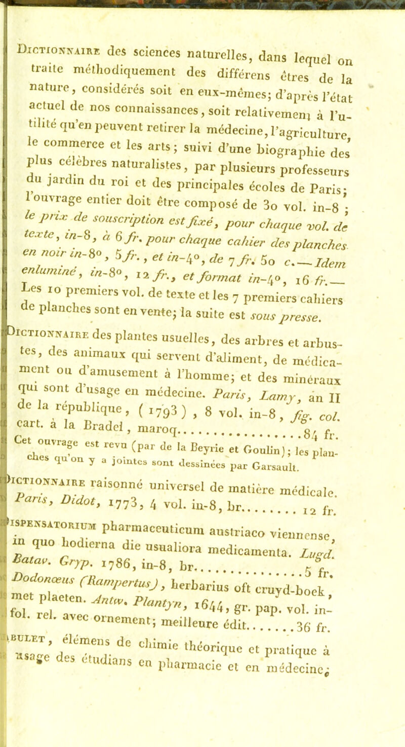I Dxctionnairk des sciences naturelles, dans lequel on traite méthodiquement des différens êtres de la nature, considérés soit en eux-mêmes; d’après l’état actuel de nos connaissances, soit relativemeni à l’u- tdité qu’en peuvent retirer la médecine, l’agriculture le commerce et les arts; suivi d’une biographie des’ plus ce.ebres naturalistes, par plusieurs professeurs U jardin du roi et des principales écoles de Paris- ouvrage entier doit être composé de 3o vol. in-8 ’• le p,ic de souscription est fixé, pour choque -vol. de texte, m-S, à 6/r. pour chaque cahier des planches en „otrtn-ie, 5^.., « enlumtné, «-S», et format infio^ fr- Les 10 premiers vol. de texte et les 7 premiers cal,1ers de planches sont en vente; la suite est sous presse. bicTioMAiEE des plantes usuelles, des arhres et arbus- I les, des animaux qui servent d’aliment, de mcdica- B ment on d’amusement à l’homme; et des minéraux qu, sont dusage eu médecine. Paris, Lamy, an H I de la république, ( .733) , 8 vol. in-8, fig. col I oart. à la Bradcl, maroq •'g, fr ■ 1 n y a jointes sont dessinées par Garsault. icT,on.v-i,EE raisonné universel de matière médicale. Pans, Didot, 1773, 4 yo), '.sPEXsxToatnv, pharmacenticum anslriaeo viennense rn quo hod.erna die nsnaliora médicamenta. Zugd Batae. Gryp. i78S,in-8, br 5 P Dodonœus CBampertusJ, herharius ofi cruyd-boek^’ fTrÏre;^^- P“P- t ■ ' ornement; meilleure édit 3g fr rr-d« Tr i • en iiharmacle et en médecine;