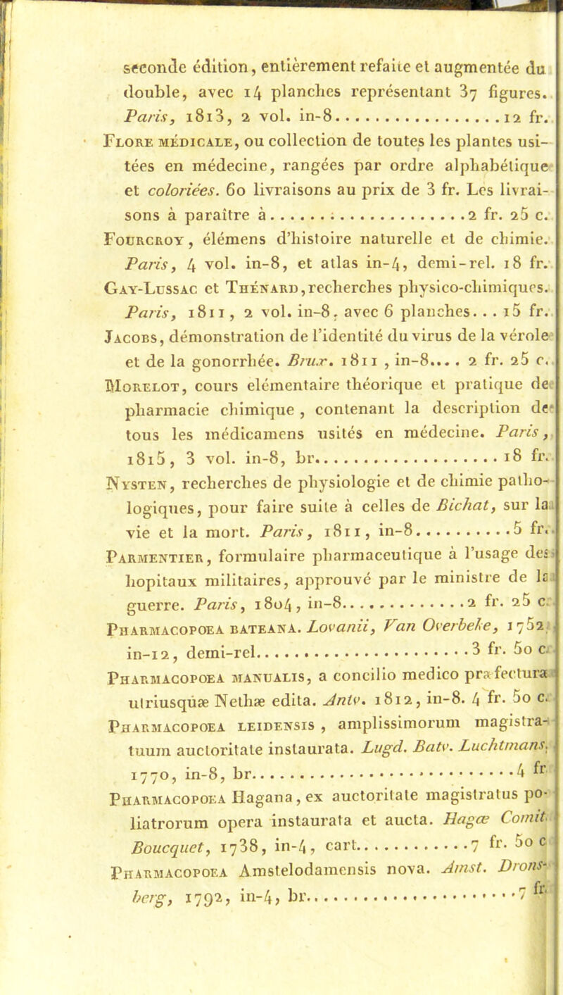 seconde édition, entièrement refaite et augmentée du double, avec i4 planches représentant 87 figures. Paris, i8i3, 2 vol. in-8 fr. Flore médicale, ou collection de toutes les plantes usi- tées en médecine, rangées par ordre alphabétique et coloriées. 60 livraisons au prix de 3 fr. Les livrai- sons à paraître à 2 fr. 25 c. Fourcroy, élémens d’histoire naturelle et de chimie.’ Paris, 4 vol. in-8, et atlas in-4, demi-rel. 18 fr. Gay-Lussac et Thénard,recherches physico-chimiques. Paris, 1811, 2 vol. in-8, avec 6 planches. . . i5 fr. Jacobs, démonstration de l’identité du virus de la vérole et de la gonorrhée. Bru.r. 1811 , in-8... . 2 fr. 25 c. hloRELOT, cours élémentaire théorique et pratique dci pharmacie chimique , contenant la description def tous les inédicamens usités en médecine. Paris,, i8i5, 3 vol. in-8, br 18 fr. Nysten, recherches de physiologie et de chimie patho- logiques, pour faire suite à celles de Bichat, sur la. vie et la mort. Paris, 1811, in-8 5 fr. Parmentier, formulaire pharmaceutique à l’usage des» hôpitaux militaires, approuvé par le ministre de la guerre. Paris, 1804, in-8 2 fr. 25 c. Pharmacopoea BATEANA. Zora/2«, Fan Oserbehe, l'jSï: in-i2, derni-rel 8 fr. 5o c. Pharmacopoea manualis, a concilio medico prafecturai utriusqüæ Nelhæ édita. .AnUu 1812, in-8. 4 f*’- Pharmacopoea leidensis , amplissimorum magistra- tuum aucloritate instaurata. Lugd. Bats'. Luchtnians, 1770, in-8, br 4 ^ Pharmacopoea Hagana, ex auctorilate magistratus po- liatrorum opéra instaurata et aucta. Hagœ Co/nit- Boucquet, 1788, in-4 , cart 7 fr. 5o c Pharmacopoea Amstelodamensis nova. Amst. Drons*^ £> f'erg, 1792, in-4, br
