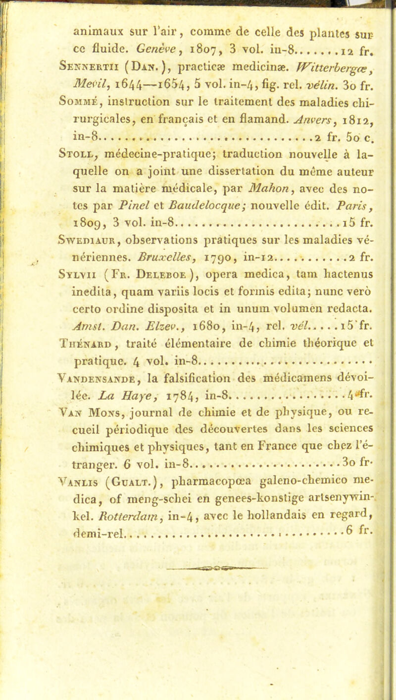 animaux sur l‘air, comme de celle des plantes sur- ce fluide. Genève ^ 1807, 3 vol. iu-8 fr. Sennertii (Dan.), practicæ medicinæ. Witterbergas, Mevil, 1644—i654, 5 vol. in-4, fig. rel. vélin. 3o fr. Sommé, inslruction sur le traitement des maladies chi- rurgicales, en français et en flamand. Anvers^ 1812, in-8 2 fr. 5o c. Stoll, médecine-pratique; traduction nouvelle à la- quelle on a joint une dissertation du meme auteur sur la matière médicale, par Mahon, avec des no- tes par Pinel et Baudelocque; nouvelle édit. Paris, 1809, 3 vol. iu-8 .i5 fr. SwEniAUR, observations pratiques sur les maladies vé- nériennes. Bruxelles, 1790, in-i2...... 2 fr. SvLvii (Fr. Deleboe), opéra medica, tam hactenus inedila, quam varlis locis et forints édita; nunc verô certo ordine disposita et in unutn volumen redacta. Amst. Dan. Elzev., 1680, in-4, rel. vél i5‘fr. Tuénard, traité élémentaire de chimie théorique et pratique. 4 Vol. in-8 Vandensande, la falsification des médicamens dévoi- lée. La Haye, 1784, in-8 4^r*  Van Mons, journal de chimie et de physique, ou re- cueil périodique des découvertes dans les sciences chimiques et physiques, tant en France que chez l’é- tranger. 6 vol. in-8 3o fr* Vanlis (Gualt.), pharmacopœa galeno-chemico me- dica, of meng-schei en genees-honstige artsenywin-, kel. Rotterdam, in-4, avec le hollandais en regard, demi-rel 6 fr.