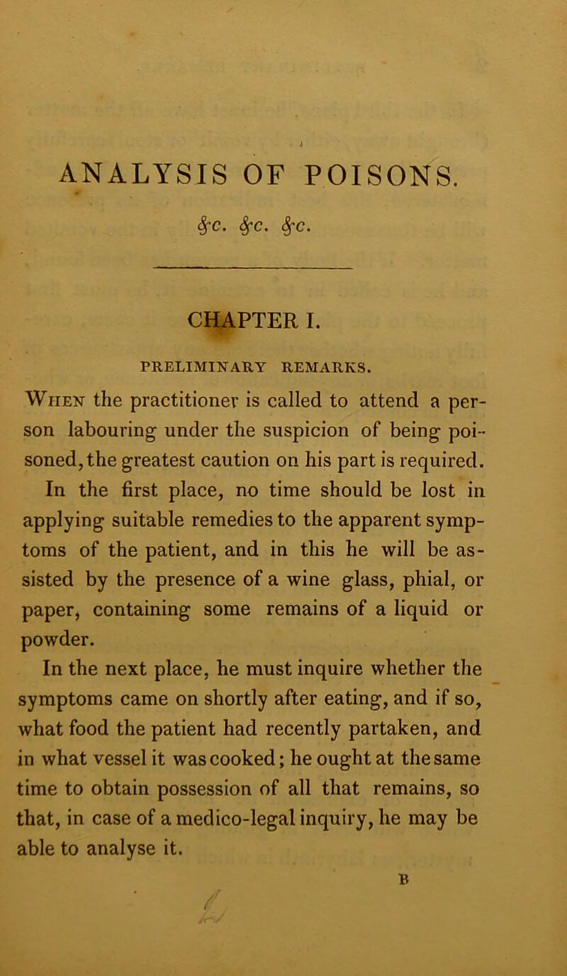 ANALYSIS OF POISONS. SfC. SfC. Sj-C. CHAPTER I. PRELIMINARY REMARKS. When the practitioner is called to attend a per- son labouring under the suspicion of being poi- soned, the greatest caution on his part is required. In the first place, no time should be lost in applying suitable remedies to the apparent symp- toms of the patient, and in this he will be as- sisted by the presence of a wine glass, phial, or paper, containing some remains of a liquid or powder. In the next place, he must inquire whether the symptoms came on shortly after eating, and if so, what food the patient had recently partaken, and in what vessel it was cooked; he ought at the same time to obtain possession of all that remains, so that, in case of a medico-legal inquiry, he may be able to analyse it.