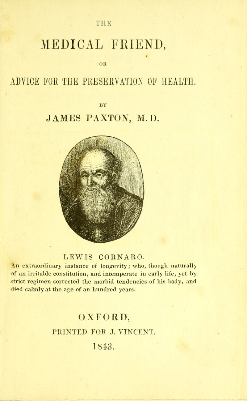 LEWIS CORNARO. An extraordinary instance of longevity; who, though naturally of an irritable constitution, and intemperate in early life, yet by strict regimen corrected the morbid tendencies of his body, and died calmly at the age of an hundred years. OXFORD, PRINTED FOR J. VINCENT. 1843.