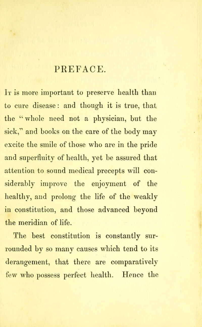 PREFACE. It is more important to preserve health than to cure disease: and though it is true, that, the “ whole need not a physician, but the sick,” and books on the care of the body may excite the smile of those who are in the pride and superfluity of health, yet be assured that attention to sound medical precepts will con- siderably improve the enjoyment of the healthy, and prolong the life of the weakly in constitution, and those advanced beyond the meridian of life. The best constitution is constantly sur- rounded by so many causes which tend to its derangement, that there are comparatively few who possess perfect health. Hence the