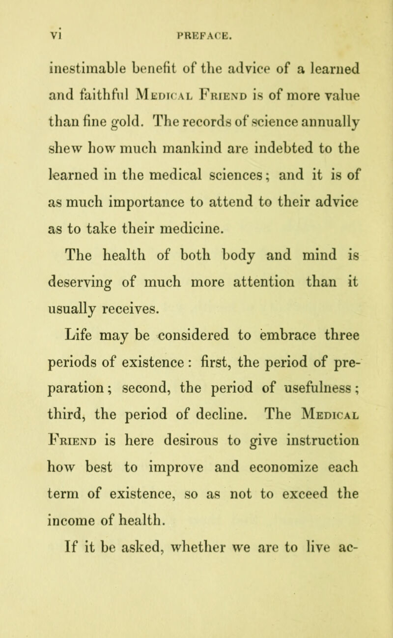 inestimable benefit of the advice of a learned and faithful Medical Friend is of more value than fine gold. The records of science annually shew how much mankind are indebted to the learned in the medical sciences; and it is of as much importance to attend to their advice as to take their medicine. The health of both body and mind is deserving of much more attention than it usually receives. Life may be considered to embrace three periods of existence : first, the period of pre- paration ; second, the period of usefulness; third, the period of decline. The Medical Friend is here desirous to give instruction how best to improve and economize each term of existence, so as not to exceed the income of health. If it be asked, whether we are to live ac-