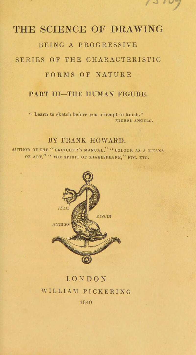 THE SCIENCE OF DRAWING BEING A PROGRESSIVE SERIES OF THE CHARACTERISTIC FORMS OF NATURE PART III—THE HUMAN FIGURE. “ Learn to sketch before you attempt to finish.” MICHEL ANGELO. BY FRANK HOWARD. AUTHOR OF THE “ SKETCHER’s MANUAL,” “ COLOUR AS A MEANS OF ART,” “ THE SPIRIT OF SHAKESPEARE,” ETC. ETC. LONDON WILLIAM PICKERING 1840