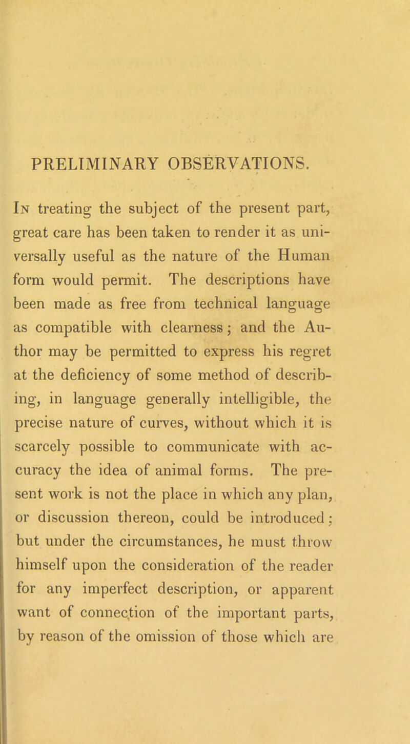 PRELIMINARY OBSERVATIONS. In treating the subject of the present part, great care has been taken to render it as uni- versally useful as the nature of the Human form would permit. The descriptions have been made as free from technical language as compatible with clearness; and the Au- thor may be permitted to express his regret at the deficiency of some method of describ- ing, in language generally intelligible, the precise nature of curves, without which it is scarcely possible to communicate with ac- curacy the idea of animal forms. The pre- sent work is not the place in which any plan, or discussion thereon, could be introduced; but under the circumstances, he must throw himself upon the consideration of the reader for any imperfect description, or apparent want of connection of the important parts, by reason of the omission of those which are