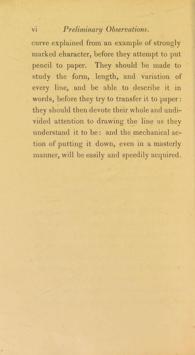 curve explained from an example of strongly marked character, before they attempt to put pencil to paper. They should be made to study the form, length, and variation of every line, and be able to describe it in words, before they try to transfer it to paper: they should then devote their whole and undi- vided attention to drawing the line as they understand it to be: and the mechanical ac- tion of putting it down, even in a masterly manner, will be easily and speedily acquired.