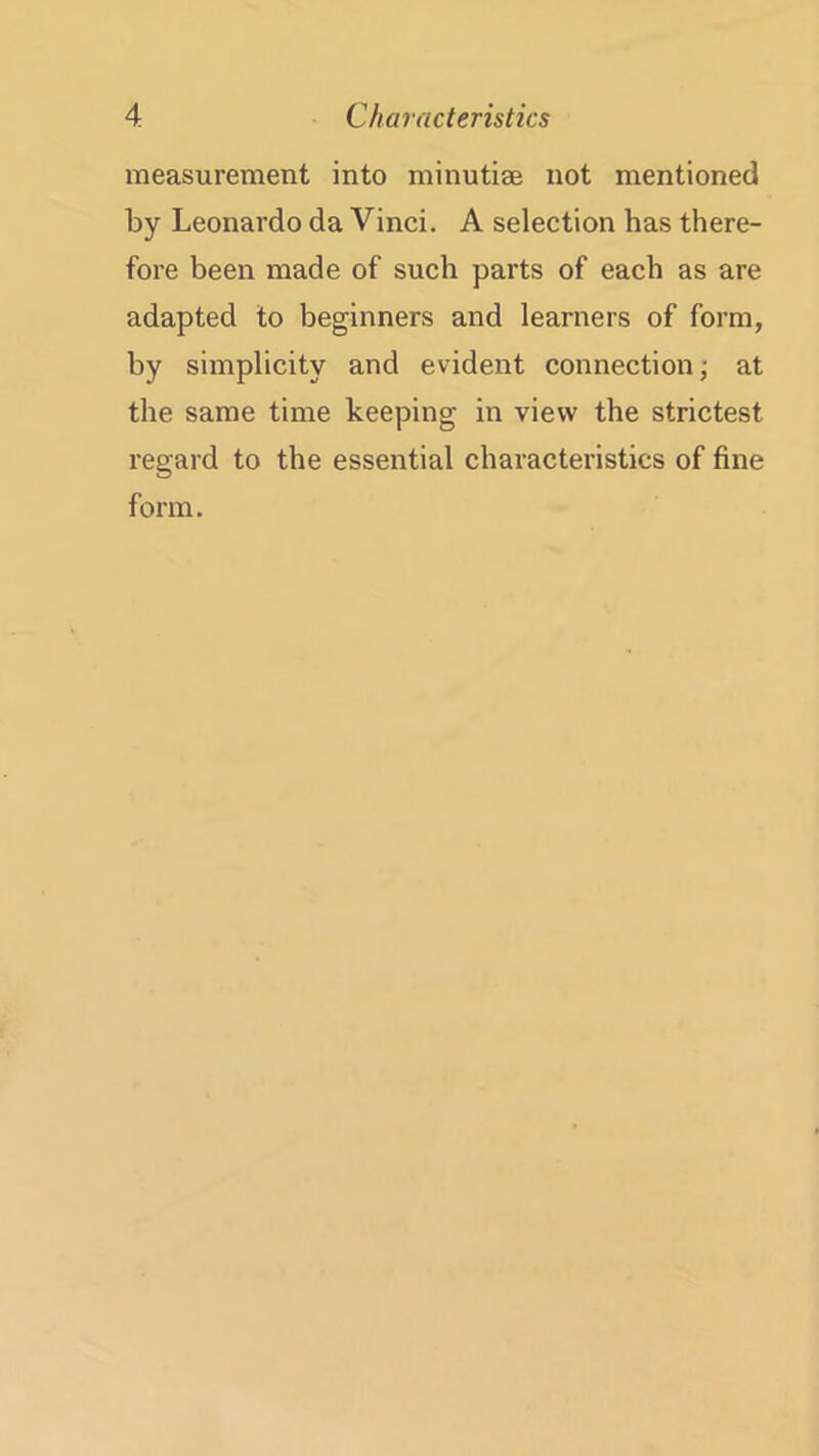 measurement into minutiae not mentioned by Leonardo da Vinci. A selection has there- fore been made of such parts of each as are adapted to beginners and learners of form, by simplicity and evident connection; at the same time keeping in view the strictest regard to the essential characteristics of fine form.