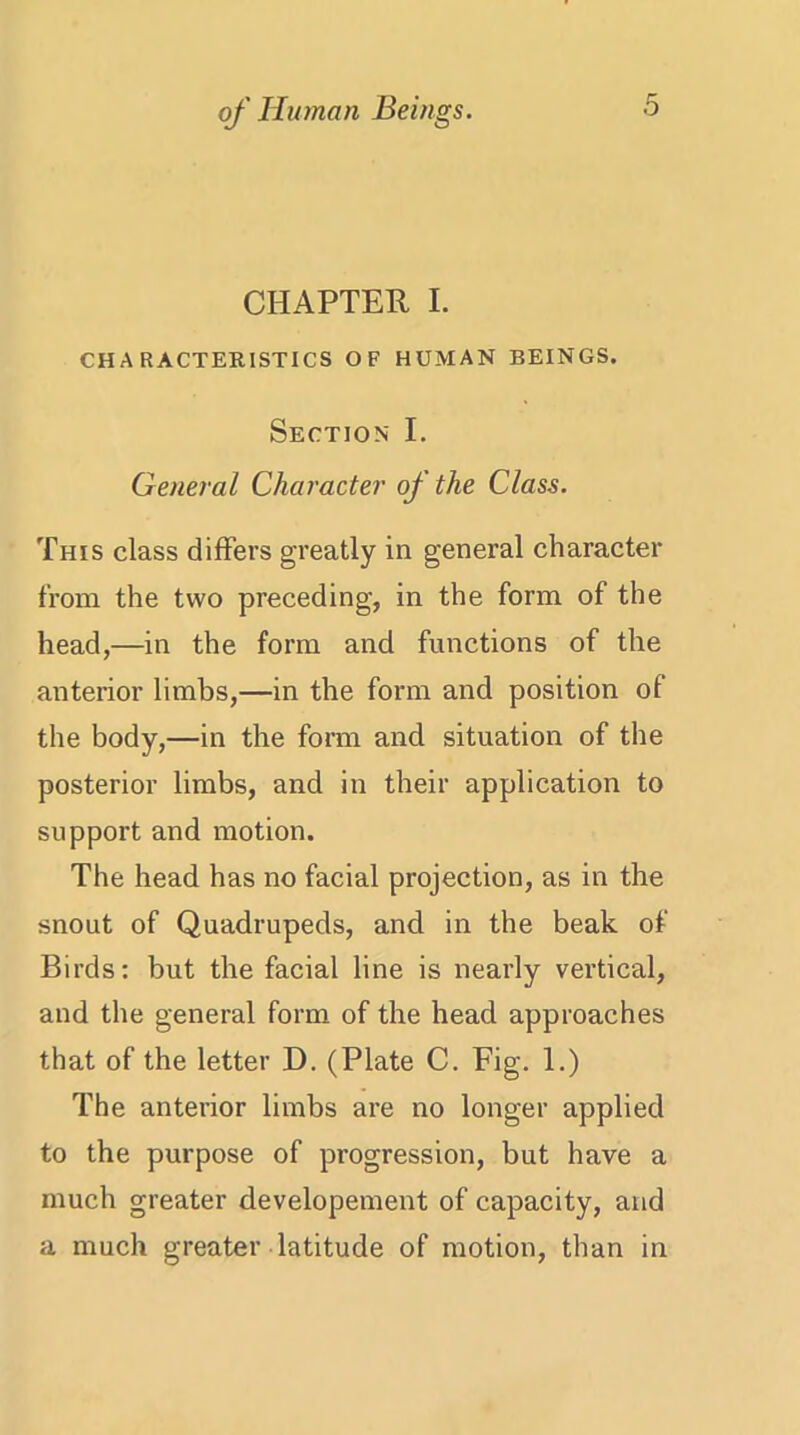 CHAPTER I. CHARACTERISTICS OF HUMAN BEINGS. Section I. General Character of the Class. This class differs greatly in general character from the two preceding, in the form of the head,—in the form and functions of the anterior limbs,—in the form and position of the body,—in the form and situation of the posterior limbs, and in their application to support and motion. The head has no facial projection, as in the snout of Quadrupeds, and in the beak of Birds: but the facial line is nearly vertical, and the general form of the head approaches that of the letter D. (Plate C. Fig. 1.) The anterior limbs are no longer applied to the purpose of progression, but have a much greater developement of capacity, and a much greater latitude of motion, than in