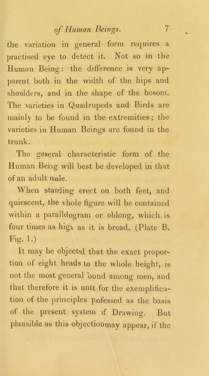 the variation in general form requires a practised eye to detect it. Not so in the Human Being: the difference is very ap- parent both in the width of the hips and shoulders, and in the shape of the bosom. The varieties in Quadrupeds and Birds are mainly to be found in the extremities; the varieties in Human Beings are found in the trunk. The general characteristic form of the Human Being will best be developed in that of an adult male. When standing erect on both feet, and quiescent, the vhole figure will be contained within a parallelogram or oblong, which is four times as high as it is broad. (Plate B. Fig. 1.) It may be object'd that the exact propor- tion of eight heads to the whole height, is not the most general ound among men, and that therefore it is unit for the exemplifica- tion of the principles pofessed as the basis of the present system vf Drawing. But plausible as this objectionmay appear, if the