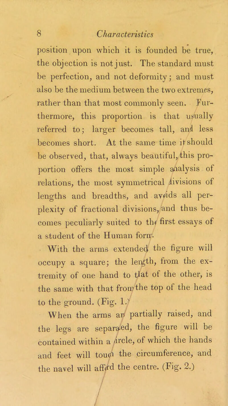 position upon which it is founded be true, the objection is not just. The standard must be perfection, and not deformity; and must also be the medium between the two extremes, rather than that most commonly seen. Fur- thermore, this proportion is that usually referred to; larger becomes tall, and less becomes short. At the same time it should be observed, that, always beautiful, this pro- portion offers the most simple analysis of relations, the most symmetrical divisions of lengths and breadths, and avoids all per- plexity of fractional divisions, and thus be- comes peculiarly suited to thf first essays of a student of the Human forrr. With the arms extended the figure will occupy a square; the length, from the ex- tremity of one hand to tlat of the other, is the same with that from the top of the head to the ground. (Fig. 1.' When the arms ar/ partially raised, and the legs are separated, the figure will be contained within a /ircle, of which the hands and feet will touci the circumference, and the navel will aff/d the centre. (Fig. 2.)