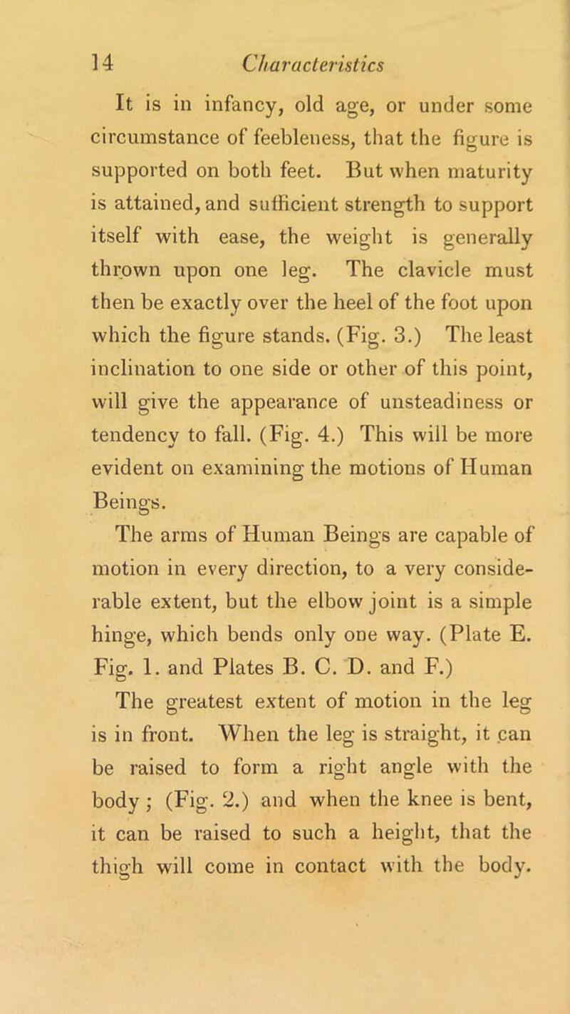 It is in infancy, old age, or under some circumstance of feebleness, that the figure is supported on both feet. But when maturity is attained, and sufficient strength to support itself with ease, the weight is generally thrown upon one leg. The clavicle must then be exactly over the heel of the foot upon which the figure stands. (Fig. 3.) The least inclination to one side or other of this point, will give the appearance of unsteadiness or tendency to fall. (Fig. 4.) This will be more evident on examining the motions of Human Beings. The arms of Human Beings are capable of motion in every direction, to a very conside- rable extent, but the elbow joint is a simple hinge, which bends only one way. (Plate E. Fig. 1. and Plates B. C. D. and F.) The greatest extent of motion in the leg is in front. When the leg is straight, it can be raised to form a right angle with the body ; (Fig. 2.) and when the knee is bent, it can be raised to such a height, that the thigh will come in contact with the body.