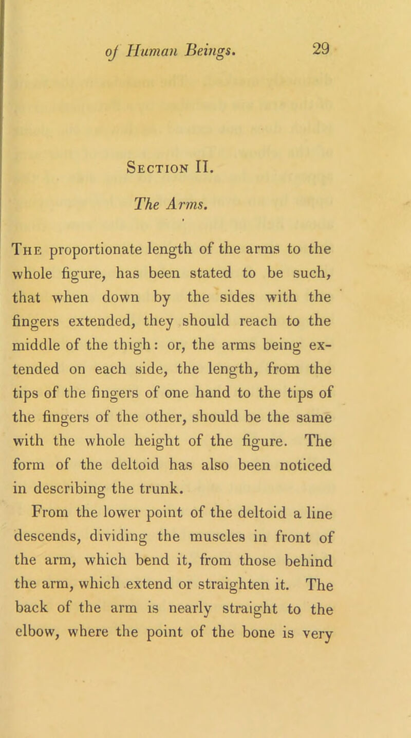 Section II. The Arms. The proportionate length of the arras to the whole figure, has been stated to be such, that when down by the sides with the fingers extended, they should reach to the middle of the thigh: or, the arms being ex- tended on each side, the length, from the tips of the fingers of one hand to the tips of the fingers of the other, should be the same with the whole height of the figure. The form of the deltoid has also been noticed in describing the trunk. From the lower point of the deltoid a line descends, dividing the muscles in front of the arm, which bend it, from those behind the arm, which extend or straighten it. The back of the arm is nearly straight to the elbow, where the point of the bone is very