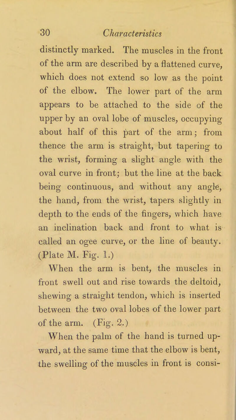 distinctly marked. The muscles in the front of the arm are described by a flattened curve, which does not extend so low as the point of the elbow. The lower part of the arm appears to be attached to the side of the upper by an oval lobe of muscles, occupying about half of this part of the arm; from thence the arm is straight, but tapering to the wrist, forming a slight angle with the oval curve in front; but the line at the back being continuous, and without any angle, the hand, from the wrist, tapers slightly in depth to the ends of the fingers, which have an inclination back and front to what is called an ogee curve, or the line of beauty. (Plate M. Fig. 1.) When the arm is bent, the muscles in front swell out and rise towards the deltoid, shewing a straight tendon, which is inserted between the two oval lobes of the lower part of the arm. (Fig. 2.) When the palm of the hand is turned up- ward, at the same time that the elbow is bent, the swelling of the muscles in front is consi-