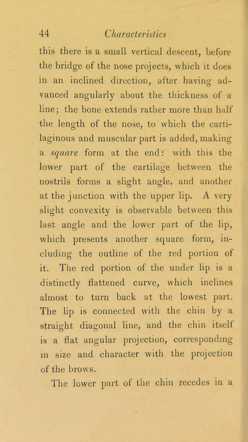 this there is a small vertical descent, before the bridge of the nose projects, which it does in an inclined direction, after bavins; ad- vanced angularly about the thickness of a line; the bone extends rather more than half the length of the nose, to which the carti- laginous and muscular part is added, making a square form at the end: with this the lower part of the cartilage between the nostrils forms a slight angle, and another at the junction with the upper lip. A very slight convexity is observable between this last angle and the lower part of the lip, which presents another square form, in- cluding the outline of the red portion of it. The red portion of the under lip is a distinctly flattened curve, which inclines almost to turn back at the lowest part. The lip is connected with the chin by a straight diagonal line, and the chin itself is a flat angular projection, corresponding in size and character with the projection of the brows. The lower part of the chin recedes in a