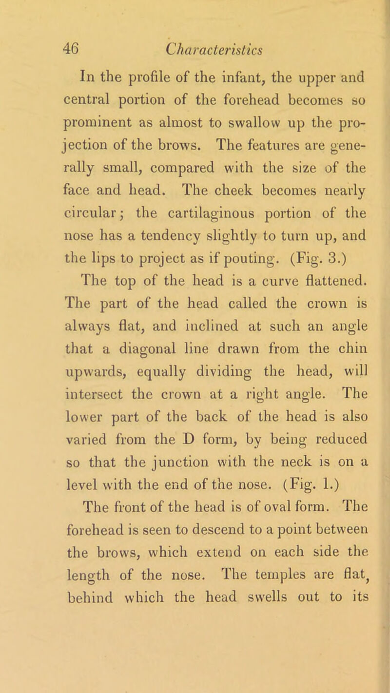 In the profile of the infant, the upper and central portion of the forehead becomes so prominent as almost to swallow up the pro- jection of the brows. The features are gene- rally small, compared with the size of the face and head. The cheek becomes nearly circular; the cartilaginous portion of the nose has a tendency slightly to turn up, and the lips to project as if pouting. (Fig. 3.) The top of the head is a curve flattened. The part of the head called the crown is always flat, and inclined at such an angle that a diagonal line drawn from the chin upwards, equally dividing the head, will intersect the crown at a right angle. The lower part of the back of the head is also varied from the D form, by being reduced so that the junction with the neck is on a level with the end of the nose. (Fig. 1.) The front of the head is of oval form. The forehead is seen to descend to a point between the brows, which extend on each side the length of the nose. The temples are flat, behind which the head swells out to its