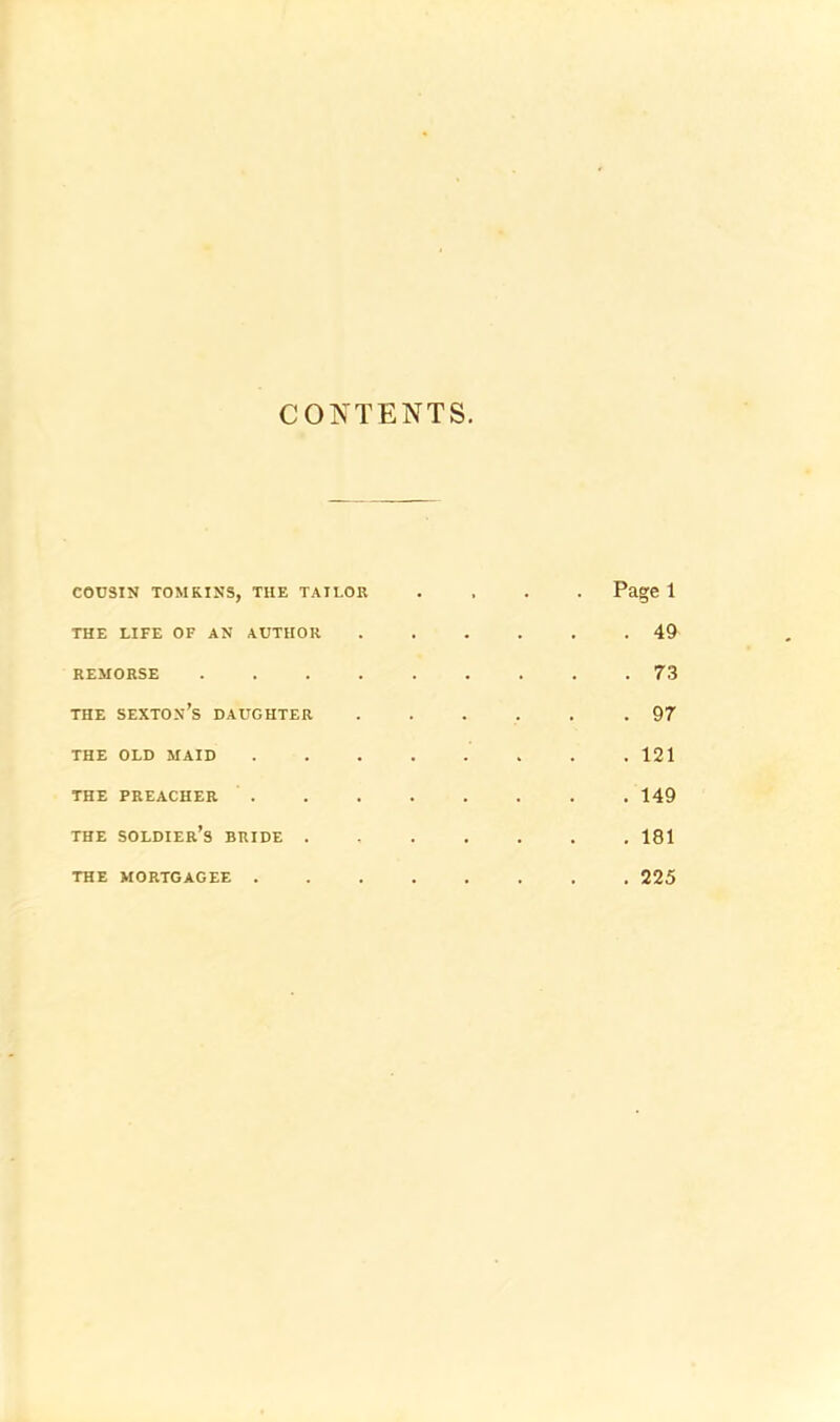 CONTENTS COUSIN TOMKINS, THE TAILOR THE LIFE OF AN AUTHOR REMORSE .... THE sexton’s DAUGHTER THE OLD MAID THE PREACHER . THE soldier’s BRIDE . THE MORTGAGEE . Page 1 . 49 . 73 . 97 . 121 . 149 . 181 . 225