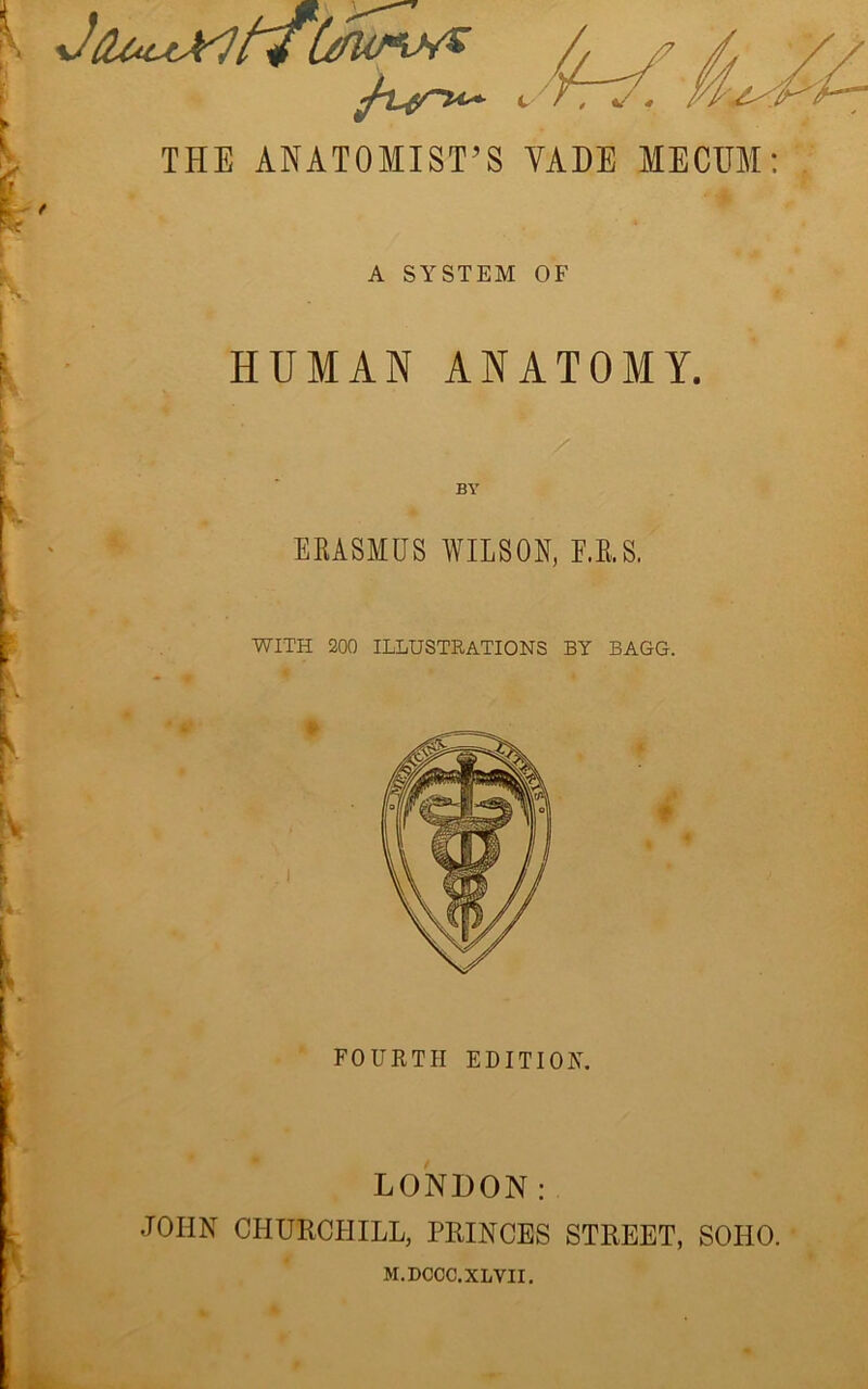 t 'V , «/ THE ANATOMIST’S VADE MECHM: A SYSTEM OF HUMAN ANATOMY. EKASMUS WILSON, F.E.S. WITH 200 ILLUSTEATIONS BY BAGG. » f FOURTH EDITION LONDON: JOHN CHURCHILL, PRINCES STREET, SOHO. M.DCCC.XLVII.