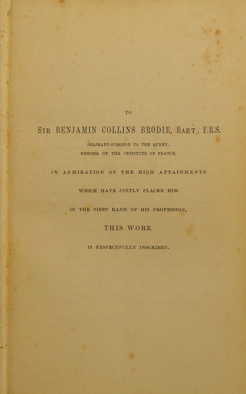 Sir benjamin COLLINS BRODIE, Bart, E.B.S. SERJBANT-SDRGEON TO THE QUEEN, MEMBER OP THE INSTITUTE OP FRANCE, IN ADMIRATION OF THE HKJH ATTAINMENTS WHICH HAVE JUSTLY PLACED HIM IN THE FIRST RANK OF HIS PROFESSION, THIS WORK IS RESPECTFULLY INSCRIBED