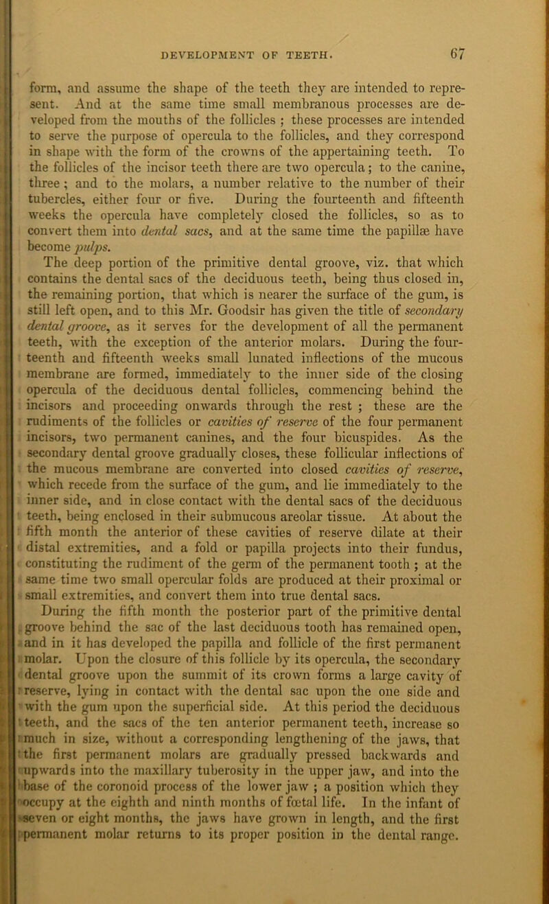 I form, and assume the shape of the teeth they are intended to repre- sent. And at the same time small membranous processes are de- veloped from the mouths of the follicles ; these processes are intended to sei^ve the purpose of opercula to the follicles, and they correspond in shape ■with the form of the crowns of the appertaining teeth. To the follicles of the incisor teeth there are two opercula; to the canine, tliree; and to the molars, a number relative to the number of their tubercles, either four or five. During the fourteenth and fifteenth weeks the opercula have completely closed the follicles, so as to convert them into dtntal sacs, and at the same time the papillae have become pulps. The deep portion of the primitive dental groove, viz. that which contains the dental sacs of the deciduous teeth, being thus closed in, the remaining portion, that which is nearer the surface of the gum, is still left open, and to this Mr. Goodsir has given the title of secondary dental groove, as it serves for the development of all the permanent teeth, with the exception of the anterior molars. During the four- teenth and fifteenth weeks small lunated inflections of the mucous membrane are formed, immediately to the inner side of the closing opercula of the deciduous dental follicles, commencing behind the incisors and proceeding onwards through the rest ; these are the rudiments of the follicles or cavities of reserve of the four permanent incisors, two permanent canines, and the four bicuspides. As the secondary dental groove gradually closes, these follicular inflections of the mucous membrane are converted into closed cavities of reserve, which recede from the surface of the gum, and lie immediately to the inner side, and in close contact with the dental sacs of the deciduous teeth, being enclosed in their submucous areolar tissue. At about the fifth month the anterior of these cavities of reserve dilate at their distal extremities, and a fold or papilla projects into their fundus, constituting the rudiment of the geim of the permanent tooth ; at the same time two small opercular folds are produced at their proximal or small extremities, and convert them into true dental sacs. During the fifth month the posterior part of the primitive dental . groove behind the sac of the last deciduous tooth has remained open, and in it has developed the papilla and follicle of the first permanent molar. Upon the closure of this follicle by its opercula, the secondary dental groove upon the summit of its crown forms a large cavity of ; reserve, lying in contact with the dental sac upon the one side and with the gum upon the superficial side. At this period the deciduous ' teeth, and the sacs of the ten anterior permanent teeth, increase so ! much in size, without a corresponding lengtliening of the jaws, that Uhe first permanent molars are gradually pressed backwards and : upwards into the maxillary tuberosity in the upper jaw, and into the i'base of the coronoid process of the lower jaw ; a position wliich they 'H)ccupy at the eighth and ninth months of foetal life. In the infant of ^ven or eight months, the jaws have grown in length, and the first i permanent molar returns to its proper position in the dental range. i