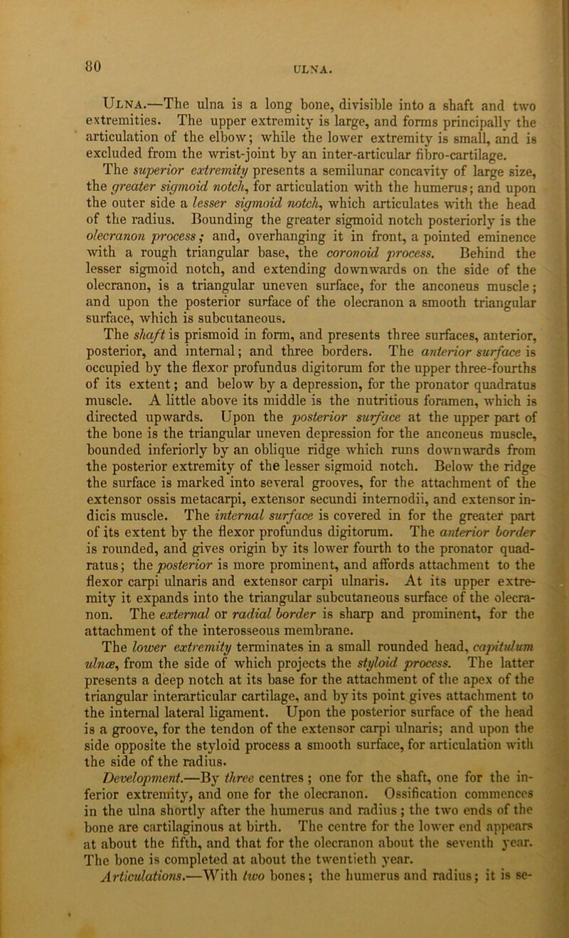 ULNA. Ulna.—The ulna is a long bone, divisible into a shaft and two extremities. The upper extremity is large, and forms principally the articulation of the elbow; while the lower extremity is small, and is excluded from the wrist-joint by an inter-articular fibro-cartilage. The superior extremity presents a semilunar concavity of large size, the greater sigmoid notch, for articulation with the humerus; and upon the outer side a lesser sigmoid notch, which articulates with the head of the radius. Bounding the greater sigmoid notch posteriorly is the olecranon process; and, overhanging it in front, a pointed eminence with a rough triangular base, the coronoid process. Behind the lesser sigmoid notch, and extending downwards on the side of the olecranon, is a triangular uneven surface, for the anconeus muscle; and upon the posterior surface of the olecranon a smooth triangular surface, which is subcutaneous. The shaft is prismoid in form, and presents three surfaces, anterior, posterior, and internal; and three borders. The anterior surface is occupied by the flexor profundus digitorum for the upper three-fourths of its extent; and below by a depression, for the pronator quadratus muscle. A little above its middle is the nutritious foramen, which is directed upwards. Upon the posterior surface at the upper part of the bone is the triangular uneven depression for the anconeus muscle, bounded interiorly by an oblique ridge which runs downwards from the posterior extremity of the lesser sigmoid notch. Below the ridge the surface is marked into several grooves, for the attachment of the extensor ossis metacarpi, extensor secundi intemodii, and extensor in- dicis muscle. The internal surface is covered in for the greater part of its extent by the flexor profundus digitorum. The anterior border is rounded, and gives origin by its lower fourth to the pronator quad- ratus ; the posterior is more prominent, and afibrds attachment to the flexor carpi ulnaris and extensor carpi ulnaris. At its upper extre- mity it expands into the triangular subcutaneous surface of the olecra- non. The eoderruxl or radial border is sharp and prominent, for the attachment of the interosseous membrane. The lower extremity terminates in a small rounded head, capitidum ulncB, from the side of which projects the styloid process. The latter presents a deep notch at its base for the attachment of the apex of the triangular interarticular cartilage, and by its point gives attachment to the internal lateral ligament. Upon the posterior surface of the head is a groove, for the tendon of the extensor carpi ulnaris; and upon the side opposite the styloid process a smooth surface, for articulation with the side of the radius. Development.—By three centres ; one for the shaft, one for the in- ferior extremity, and one for the olecranon. Ossification commences in the ulna shortly after the humerus and radius ; the two ends of the bone are cartilaginous at birth. The centre for the lower end appears at about the fifth, and that for the olecranon about the seventh year. The bone is completed at about the twentieth year. Articulations.—With two bones; the humerus and radius; it is se-