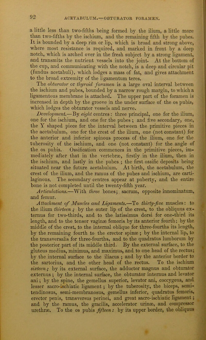 ACETABULUM.—OBTURATOR FORAMEN. a little less than two-fifths being formed by the ilium, a little more than two-fifths by the ischium, and the remaining fifth by the pubes. It is bounded by a deep rim or lip, which is broad and strong above, where most resistance is required, and marked in front by a deep notch, which is arched over in the fresh subject by a strong ligament, and transmits the nutrient vessels into the joint. At the bottom of the cup, and communicating with the notch, is a deep and circular pit (fundus acetabuli), which lodges a mass of fat, and gives attachment to the broad extremity of the ligamentum teres. The obturator or thyroid foramen is a large oval interval between the ischium and pubes, bounded by a narrow rough margin, to which a ligamentous membrane is attached. The upper part of the foramen is increased in depth by the groove in the under surface of the os pubis, which lodges the obturator vessels and nerve. Development.—By eight centres: three principal, one for the ilium, one for the ischium, and one for the pubes ; and five secondary, one, the Y shaped piece for the interval between the primitive pieces in the acetabulum, one for the crest of the ilium, one (not constant) for the anterior and inferior spinous process of the ilium, one for the tuberosity of the ischium, and one (not constant) for the angle of the os pubis. Ossification commences in the primitive pieces, im- mediately after that in the vertebrae, firstly in the ilium, then in the ischium, and lastly in the pubes ; the first ossific deposits being situated near the future acetabiilum. At birth, the acetabulum, the crest of the ilium, and the ramus of the pubes and ischium, are carti- laginous. The secondary centres appear at puberty, and the entire bone is not completed until the twenty-fifth year. Articulations.—With three bonesj sacrum, opposite innominatum, and femur. Attachment of Muscles and Ligaments.—To thirty-five muscles: to the ilium thirteen ; by the outer lip of the crest, to the obhquus ex- ternus for two-thirds, and to the latissimus dorsi for one-third its length, and to the tensor vaginae femoris by its anterior fomrth; by the middle of the crest, to the internal oblique for three-fourths its length, by the remaining fourth to the erector spin® ; by the internal lip, to the transversalis for three-fourths, and to the quadratus lumborum by the posterior part of its middle third. By the external surface, to the gluteus medius, minimus, and maximus, and to one head of the rectus; by the internal surface to the iliacus ; and by the anterior border to the sartorius, and the other head of the rectus. To the ischium sixteen; by its external surface, the adductor magnus and obturator externus ; by the internal surface, the obturator intemus and levator ani; by the spine, the gemellus superior, levator ani, coccygeus, and lesser sacro-ischiatic ligament ; by the tuberosity, the biceps, semi- tendinosus, semi-membranosus, gemellus inferior, quadratus femoris, erector penis, transversus perinei, and great sacro-ischiatic ligament; and by the ramus, the gracilis, accelerator urinae, and compressor urethrae. To the os pubis fifteen: by its upper border, the obliquus