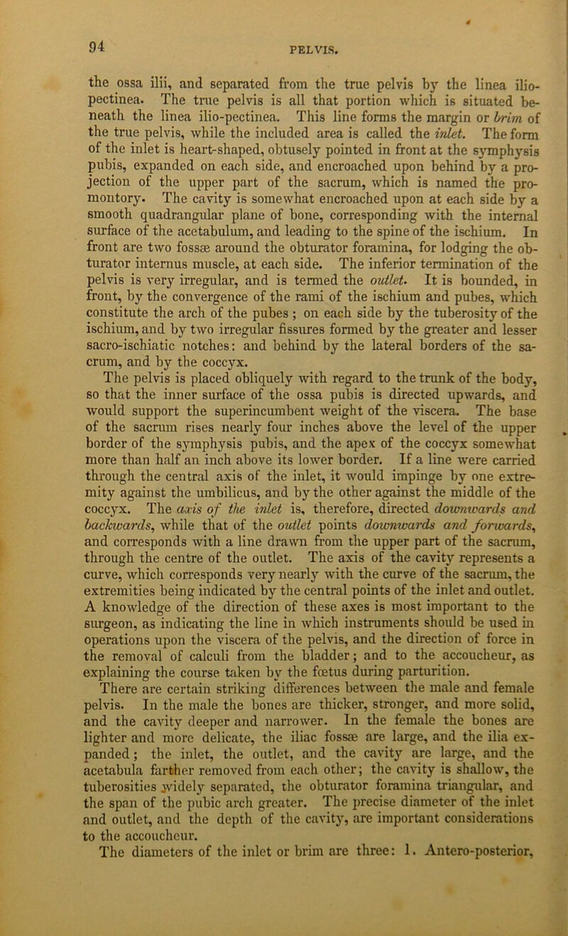 the ossa ilii, and separated from the true pelvis b}' the linea ilio- pectinea. The true pelvis is all that portion which is situated be- neath the linea ilio-pectinea. This line forms the margin or brim of the true pelvis, while the included area is called the inlet. The form of the inlet is heart-shaped, obtusely pointed in front at the symphysis pubis, expanded on each side, and encroached upon behind by a pro- jection of the upper part of the sacrum, which is named the pro- montory. The cavity is somewhat encroached upon at each side by a smooth quadrangidar plane of bone, corresponding with the internal surface of the acetabulum, and leading to the spine of the ischium. In front are two fossae around the obturator foramina, for lodging the ob- turator internus muscle, at each side. The inferior termination of the pelvis is very irregular, and is termed the outlet. It is bounded, in front, by the convergence of the rami of the ischium and pubes, which constitute the arch of the pubes ; on each side by the tuberosity of the ischium, and by two irregular fissures formed by the greater and lesser sacro-ischiatic notches: and behind by the lateral borders of the sa- crum, and by the coccyx. The pelvis is placed obliquely -with regard to the trunk of the body, so that the inner surface of the ossa pubis is directed upwards, and would support the superincumbent weight of the viscera. The base of the sacrum rises nearly four inches above the level of the upper border of the symphysis pubis, and the apex of the coccyx somewhat more than half an inch above its lower border. If a line Avere carried through the central axis of the inlet, it would impinge by one extre- mity against the umbilicus, and by the other against the middle of the coccyx. The axis of the inlet is, therefore, directed downwards and backwards, while that of the outlet points downwards and forwards, and corresponds with a line drawn from the upper part of the sacrum, through the centre of the outlet. The axis of the cavity represents a curve, which corresponds very nearly with the curve of the sacrum, the extremities being indicated by the central points of the inlet and outlet. A knowledge of the direction of these axes is most important to the surgeon, as indicating the line in Avhich instruments should be used in operations upon the viscera of the pelvis, and the direction of force in the removal of calcub from the bladder; and to the accoucheur, as explaining the course token by the foetus during parturition. There are certain striking differences between the male and female pelvis. In the male the bones are thicker, stronger, and more solid, and the cavity deeper and narrower. In the female the bones are lighter and more delicate, the iliac fossae are large, and the ilia ex- panded ; the inlet, the outlet, and the cavity are large, and the acetabula farther removed from each other; the cavity is shallow, the tuberosities ividely separated, the obturator foramina triangular, and the span of the pubic arch greater. The precise diameter of the inlet and outlet, and the depth of the cavity, are important considerations to the accouchcui’. The diameters of the inlet or brim are three: 1. Antero-posterior,