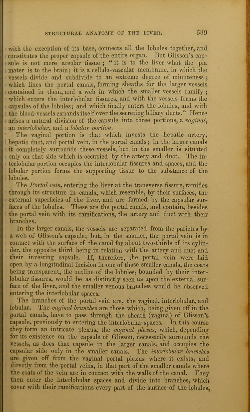wdth the exception of its base, connects all the lobules together, and constitutes the proper capsule of the entire organ. But Glisson’s cap- sule is not mere areolar tissue ; “ it is to the liver what the pia mater is to the brain; it is a cellulo-vascular membrane, in which the vessels divide and subdivide to an extreme degree of minuteness ; which lines the portal canals, forming sheaths for the larger vessels contained in them, and a web in which the smaller vessels ramify ; which enters the interlobular fissures, and with the vessels forms the capsules of the lobules; and which finally enters the lobules, and with the blood-vessels expands itself over the secreting biliary ducts.” Hence arises a natural division of the capsule into three portions, a vaginal, an interlobular, and a lobular portion. The vaginal portion is that which invests the hepatic artery, hepatic duct, and portal vein, in the portal canals; in the larger canals it completely surrounds these vessels, but in the smaller is situated only on that side which is occupied by the artery and duct. The in- terlobular portion occupies the interlobular fissures and spaces, and the lobular portion forms the supporting tissue to the substance of the lobules. The Portal vein, entering the liver at the transverse fissure, ramifies through its structure in canals, which resemble, by their surfaces, the external superficies of the liver, and are formed by the capsular sur- faces of the lobules. These are the portal canals, and contain, besides the portal vein with its ramifications, the artery and duct with their branches. In the larger canals, the vessels are separated from the parietes by a web of Glisson’s capsule; but, in the smaller, the portal vein is in contact with the surface of the canal for about two-thirds of its cylin- der, the opposite third being in relation with ’the artery and duct and their investing capsule. If, therefore, the portal vein were laid open by a longitudinal incision in one of these smaller canals, the coats being transparent, the outline of the lobules^ bounded by their inter- lobular fissures, would be as distinctly seen as upon the external sur- face of the liver, and the smaller venous branches would be observed entering the interlobular spaces. The branches of the portal vein are, the vaginal, interlobular, and lobular. The vaginal branches are those which, being given oflF in the portal canals, have to pass through the sheath (vagina) of Glisson’s capsule, previously to entering the interlobular spaces. In tliis course they form an intricate plexus, the vaginal plexus, which, depending for its existence on the capsule of Glisson, necessarily surrounds the vessels, as does that capsule in the larger canals, and occupies the capsular side only in the smaller canals. The interlobular branches are given off from the vaginal portal plexus where it exists, and directly from the portal veins, in that part of the smaller canals where the coats of the vein are in contact with the walls of the canal. They then enter the interlobular spaces and divide into branches, which cover with their ramifications every part of the surface of the lobules,